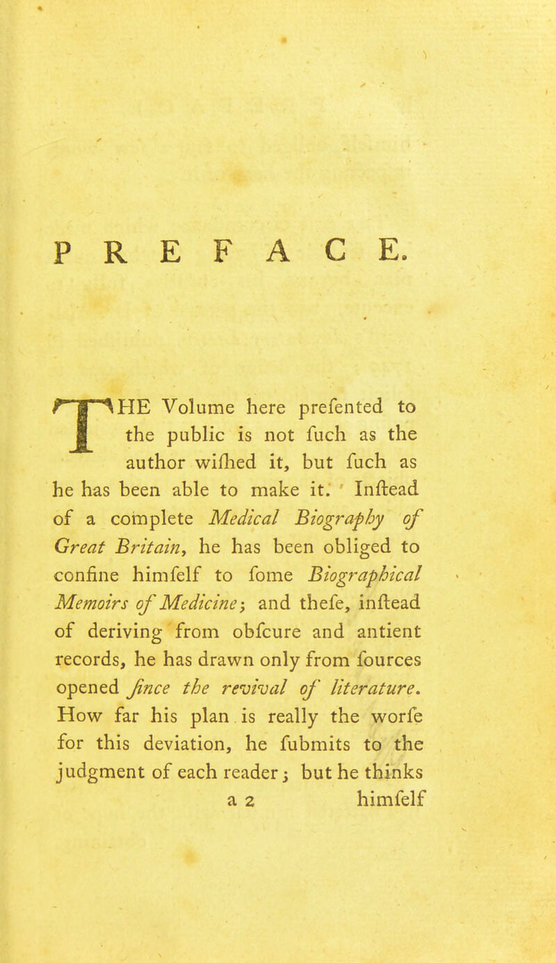 PREFACE. THE Volume here prefented to the public is not fuch as the author wifhed it, but fuch as he has been able to make it. Inftead of a complete Medical Biography of Great Britain, he has been obliged to confine himfelf to fome Biographical Memoirs of Medicine; and thefe, inftead of deriving from obfcure and antient records, he has drawn only from fources opened fnce the revival of literature. How far his plan is really the worfe for this deviation, he fubmits to the judgment of each reader j but he thinks a 2 himfelf
