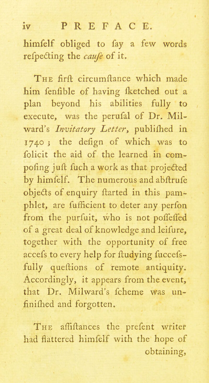 I iv PREFACE. himfelf obliged to fay a few words refpedting the caiife of it. The firft circumftance which made him fenfible of having Iketched out a plan beyond his abilities fully to execute, was the perufal of Dr. Mil- ward's Invitatory Letter, publifhed in 1740 j the defign of which was to folicit the aid of the learned in com- pofing juft fuch a work as that proje(fted by himfelf. The numerous and abflrufe objeds of enquiry ftarted in this pam- phlet, are fufficient to deter any perfon from the purfuit, who is not pofTefTed of a great deal of knowledge and leifure, together with the opportunity of free accefs to every help for fbudying fuccefs- fully queftions of remote antiquity. Accordingly, it appears from the event, that Dr. Milward's fcheme was un- finifhed and forgotten. The affiftances the prefent writer had flattered himfelf with the hope of obtaining.