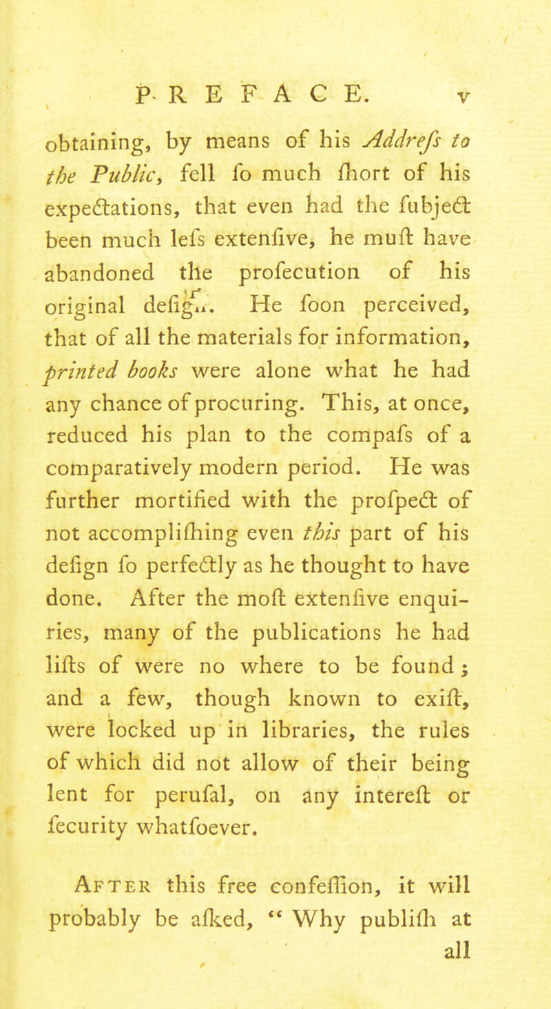 obtaining, by means of his Addrefs to the Public, fell fo much fliort of his expe£tations, that even had the fubjed: been much lefs extenfive, he mufi: have abandoned the profecution of his original defigli. He foon perceived, that of all the materials for information, printed books were alone what he had any chance of procuring. This, at once, reduced his plan to the compafs of a comparatively modern period. He was further mortified with the profpedl of not accomplifhing even this part of his defign fo perfectly as he thought to have done. After the moft extenfive enqui- ries, many of the publications he had lifts of were no where to be found; and a few, though known to exift, were locked up in libraries, the rules of which did not allow of their being lent for perufal, on any intereft or fecurity whatfoever. After this free eonfeflion, it will probably be afked,  Why publifli at all