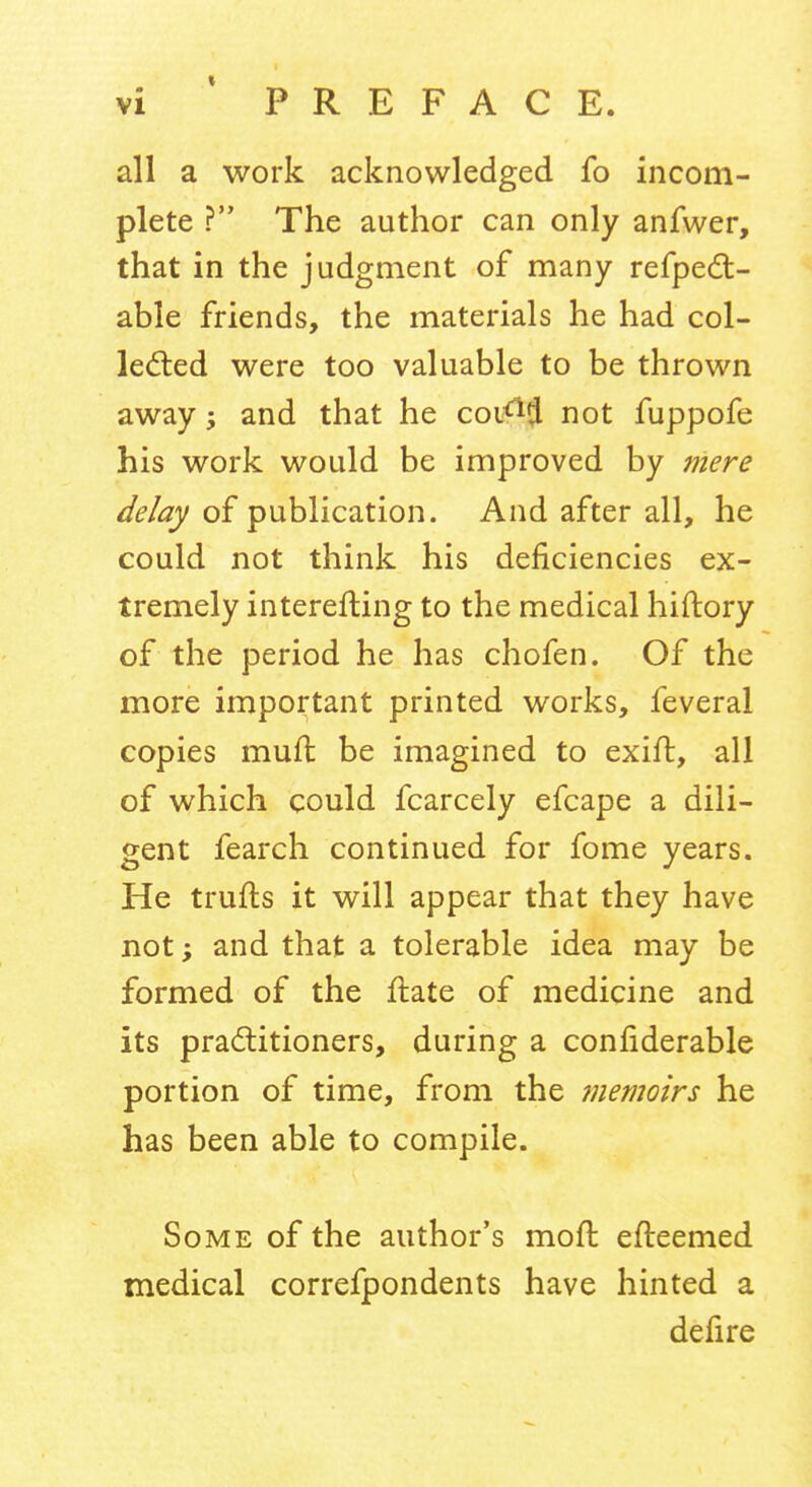 all a work acknowledged fo incom- plete ? The author can only anfwer, that in the judgment of many refpedl- able friends, the materials he had col- ledied were too valuable to be thrown away j and that he coi<^(J not fuppofe his work would be improved by mere delay of publication. And after all, he could not think his deficiencies ex- tremely interefling to the medical hiftory of the period he has chofen. Of the more important printed works, feveral copies muft be imagined to exift, all of which could fcarcely efcape a dili- gent fearch continued for fome years. He trufts it will appear that they have not -y and that a tolerable idea may be formed of the ilate of medicine and its practitioners, during a confiderable portion of time, from the memoirs he has been able to compile. Some of the author's moll: efteemed medical correfpondents have hinted a defire