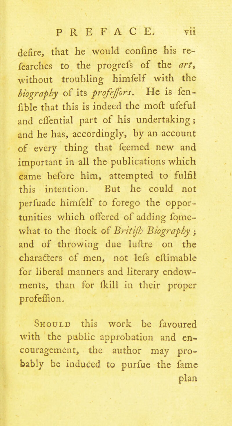 defire, that he would confine his re- fearches to the progrefs of the art, without troubling himfelf with the biography of its profejfors. He is fen- fible that this is indeed the moft ufeful and efiential part of his undertaking; and he has, accordingly, by an account of every thing that feemed new and important in all the publications which came before him, attempted to fulfil this intention. But he could not perfuade himfelf to forego the oppor- tunities which offered of adding fqme- what to the flock of BrkiJJ:) Biography; and of throwing due luftre on the characters of men, not lefs eftimable for liberal manners and literary endow- ments, than for Ikill in their proper profefTion. Should this work be favoured with the public approbation and en- couragement, the author may pro- bably be induced to purfue the fame plan