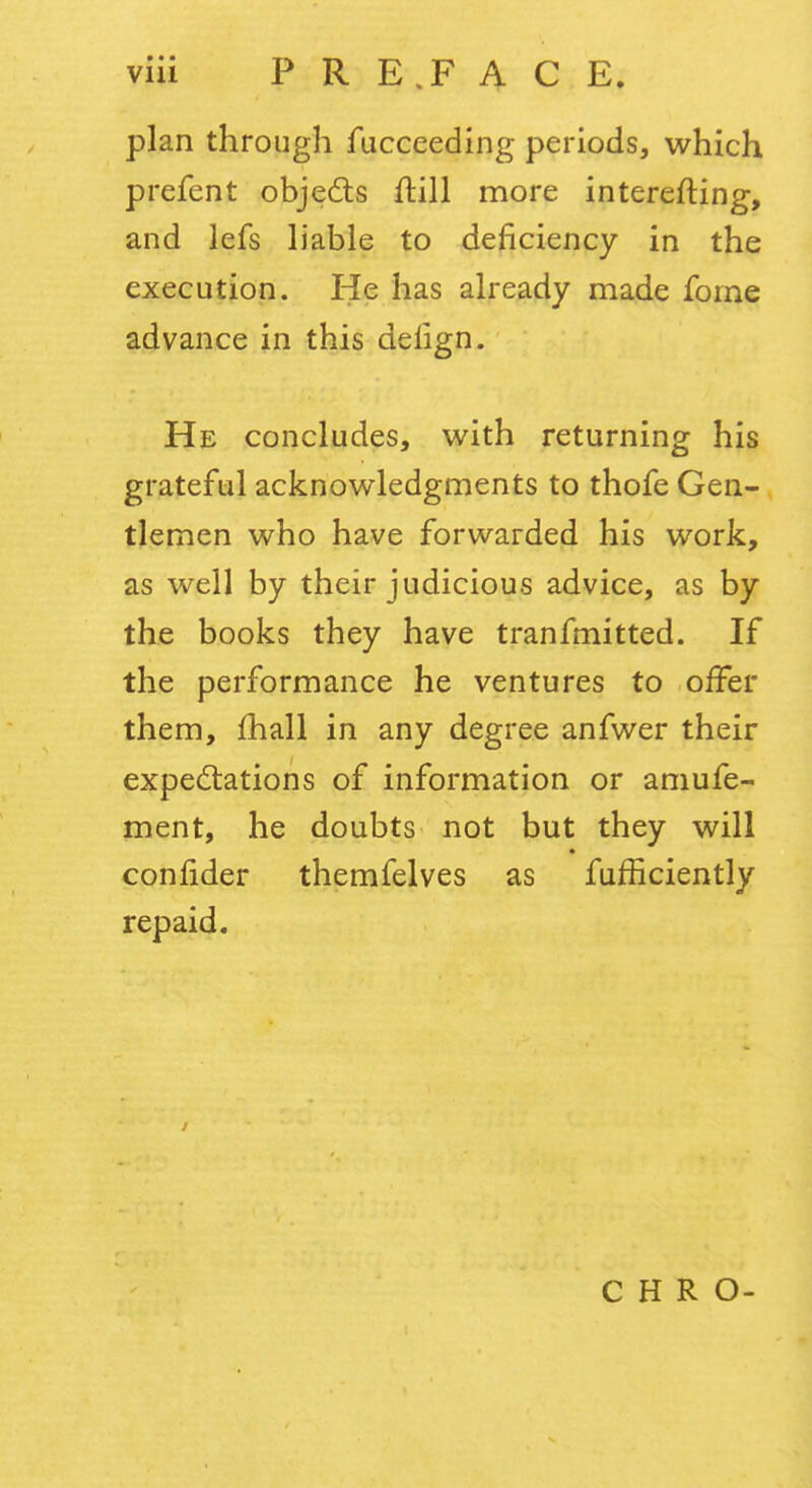 plan through fucceeding periods, which prefent objeds ftill more interefting, and lefs liable to deficiency in the execution. He has already made fome advance in this delign. He concludes, with returning his grateful acknowledgments to thofe Gen- tlemen who have forwarded his work, as well by their judicious advice, as by the books they have tranfmitted. If the performance he ventures to offer them, fhall in any degree anfwer their expectations of information or amufe- ment, he doubts not but they will confider themfelves as fufficiently repaid. C H R O-