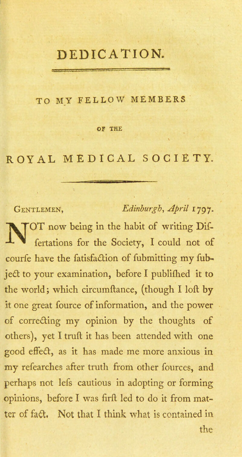 DEDICATION. TO MY FELLOW MEMBERS OF THE » \ ROYAL MEDICAL SOCIETY. Gentlemen, Edinburgh, April NOT now being in the habit of writing Dif- fertations for the Society, I could not of courfe have the fatisfadbion of fubmitting my fub- jedb to your examination, before I publifhed it to the world; which circumftance, (though I loft by it one great fource of information, and the power of corre&ing my opinion by the thoughts of others), yet I truft it has been attended with one good effedt, as it has made me more anxious in my refearches after truth from other fources, and perhaps not lefs cautious in adopting or forming opinions, before I was firft led to do it from mat- ter of fadt. Not that I think what is contained in the