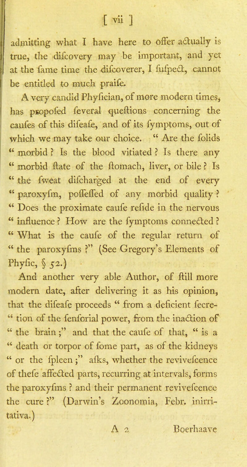 [ ™ ] admitting what I have here to offer actually is true, the difcovery may be important, and yet at the fame time the difcoverer, I fufpedl, cannot be entitled to much praife. A very candid Phyfician, of more modern times, has psopofed feveral queftions concerning the caufes of this difeafe, and of its fymptoms, out of which we may take our choice. “ Are the folids <£ morbid ? Is the blood vitiated ? Is there any “ morbid ftate of the ftomach, liver, or bile ? Is “ the fweat difcharged at the end of every “ paroxyfm, poffeffed of any morbid quality ? “ Does the proximate caufe refide in the nervous “ influence ? How are the fymptoms connected ? “ What is the caufe of the regular return of “ the paroxyfms ?” (See Gregory’s Elements of Phyfic, § 52.) And another very able Author, of ftill more modern date, after delivering it as his opinion, that the difeafe proceeds “ from a deficient fecre- “ tion of the fenforial power, from the inadtion of “ the brainand that the caufe of that, “ is a “ death or torpor of fome part, as of the kidneys “ or the fpleen afks, whether the revivefcence of thefe affedted parts, recurring at intervals, forms the paroxyfms ? and their permanent revivefcence the cure ?” (Darwin’s Zoonomia, Febr. inirri- tativa.)