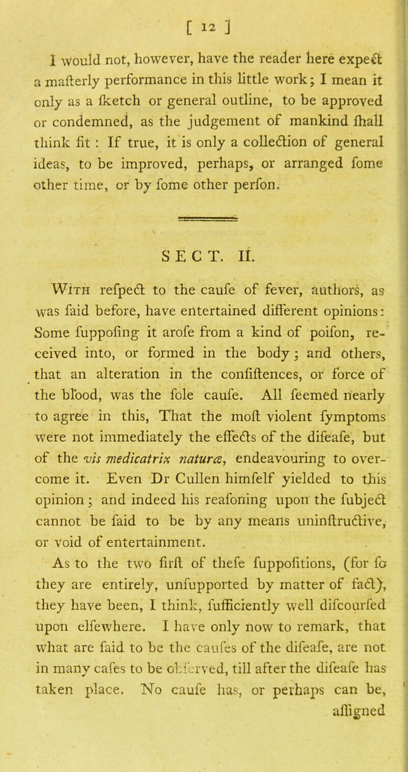 1 would not, however, have the reader here expert a mafterly performance in this little work; I mean it only as a Iketch or general outline, to be approved or condemned, as the judgement of mankind ihall think fit : If true, it is only a collection of general ideas, to be improved, perhaps, or arranged fome other time, or by fome other perfon. SECT. II. With refpeCt to the caufe of fever, authors, as was faid before, have entertained different opinions: Some fuppoling it arofe from a kind of poifon, re- ceived into, or formed in the body ; and others, that an alteration in the confidences, or force of the blood, was the foie caufe. All feemed nearly to agree in this, That the molt violent fymptoms were not immediately the effe&s of the difeafe, but of the vis medicatrix natures, endeavouring to over- come it. Even Dr Cullen himfelf yielded to this opinion; and indeed his reafoning upon the fubjeCt cannot be faid to be by any means uninftru Clive, or void of entertainment. As to the two firft of thefe fuppofitions, (for fa they are entirely, unfupported by matter of faCf), they have been, I think, fufficiently well difeourfed upon elfewhere. I have only now to remark, that what are faid to be the caufes of the difeafe, are not in many cafes to be obferved, till after the difeafe has taken place. No caufe has, or perhaps can be, affigned