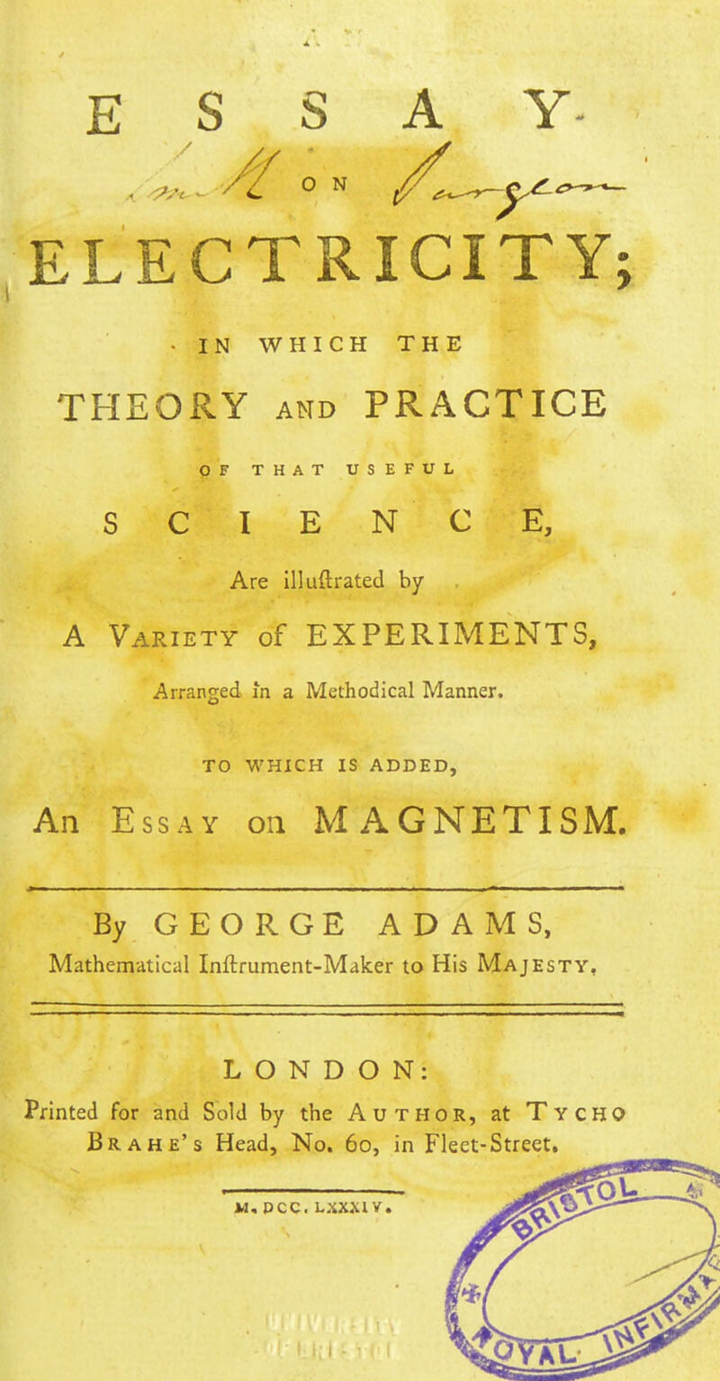 ESSAY 0 N /*~r-ye-o- ELECTRICITY; - IN WHICH THE THEORY and PRACTICE OF THAT USEFUL SCIENCE, Are illuftrated by A Variety of EXPERIMENTS, Arranged in a Methodical Manner. TO WHICH IS ADDED, An Essay on MAGNETISM. By GEORGE ADAMS, Mathematical Inftrument-Maker to His Majesty, LONDON: Printed for and Sold by the Author, at Tycho Br a he's Head, No. 60, in Fleet-Street.