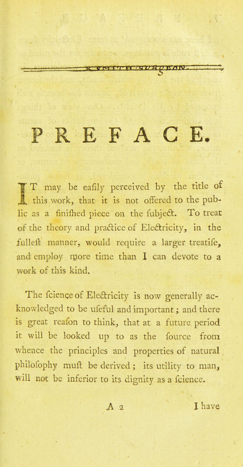 PREFACE. T T may be eafily perceived by the title of JL this work, that it is not offered to the pub- lic as a finifhed piece on the fubje£t. To treat of the theory and practice of Electricity, in the fuller! manner, would require a larger treatife, and employ more time than I can devote to a work of this kind. The fcienge of Electricity is now generally ac- knowledged to be ufeful and important; and there is great reafon to think, that at a future period it will be looked up to as the fource from whence the principles and properties of natural, philofophy muft be derived ; its utility to man, will not be inferior to its dignity as a fcience. .A 2 I have