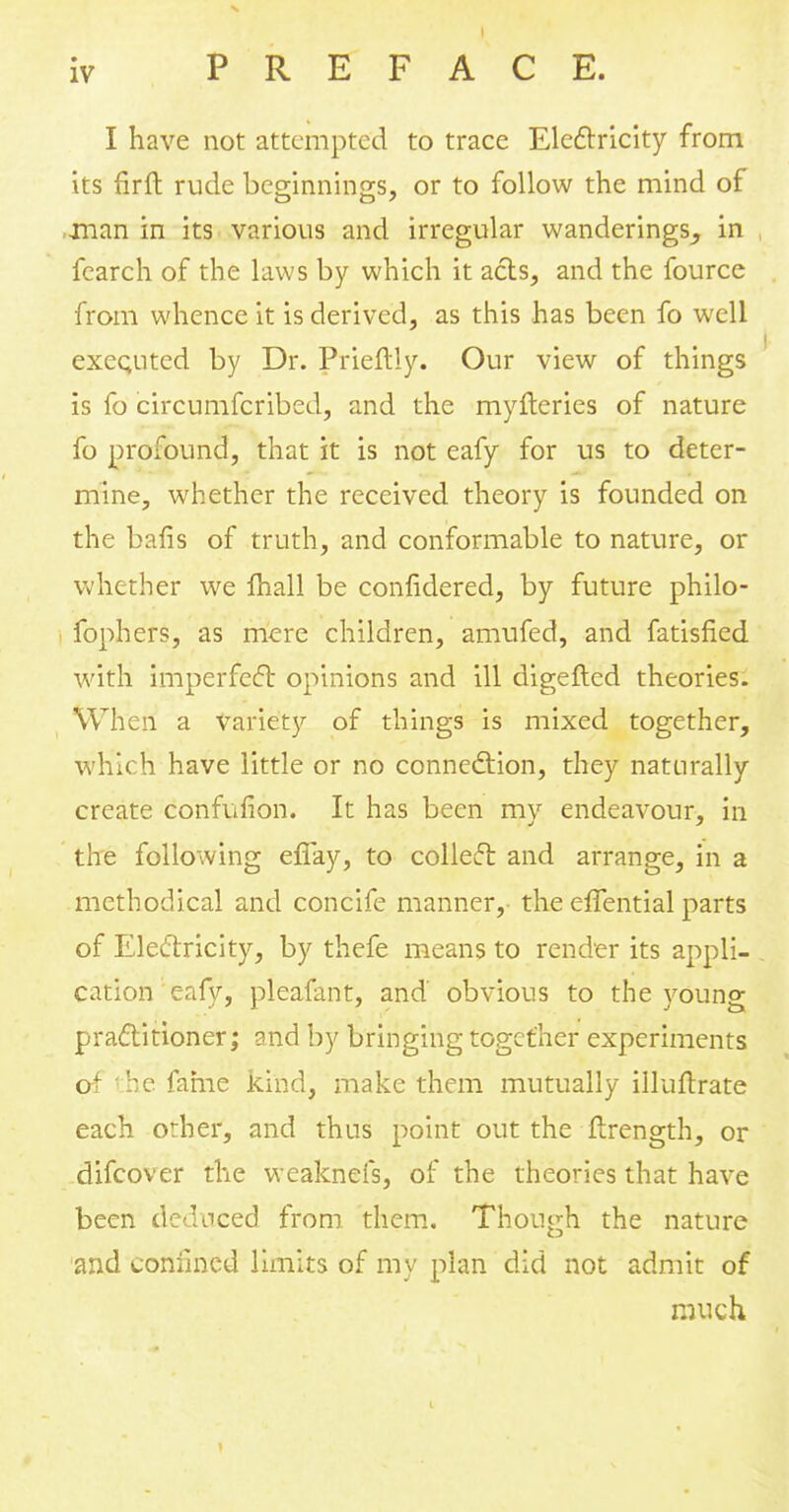 I have not attempted to trace Electricity from its fir ft rude beginnings, or to follow the mind of -man in its various and irregular wanderings^ in fearch of the laws by which it acts, and the fource from whence it is derived, as this has been fo well executed by Dr. Prieftly. Our view of things is fo circumfcribed, and the myfteries of nature fo profound, that it is not eafy for us to deter- mine, whether the received theory is founded on the bafis of truth, and conformable to nature, or whether we mall be confidered, by future philo- fophers, as mere children, amufed, and fatisfied with imperfect opinions and ill digefted theories. When a variety of things is mixed together, which have little or no connection, they naturally create confufion. It has been my endeavour, in the following efiay, to collect and arrange, in a methodical and concife manner, the efTential parts of Electricity, by thefe means to render its appli- cation eafy, pleafant, and obvious to the young practitioner; and by bringing together experiments of 'he fame kind, make them mutually illuftrate each orher, and thus point out the ftrength, or difcover the weaknefs, of the theories that have been deduced from them. Though the nature and confined limits of my plan did not admit of much