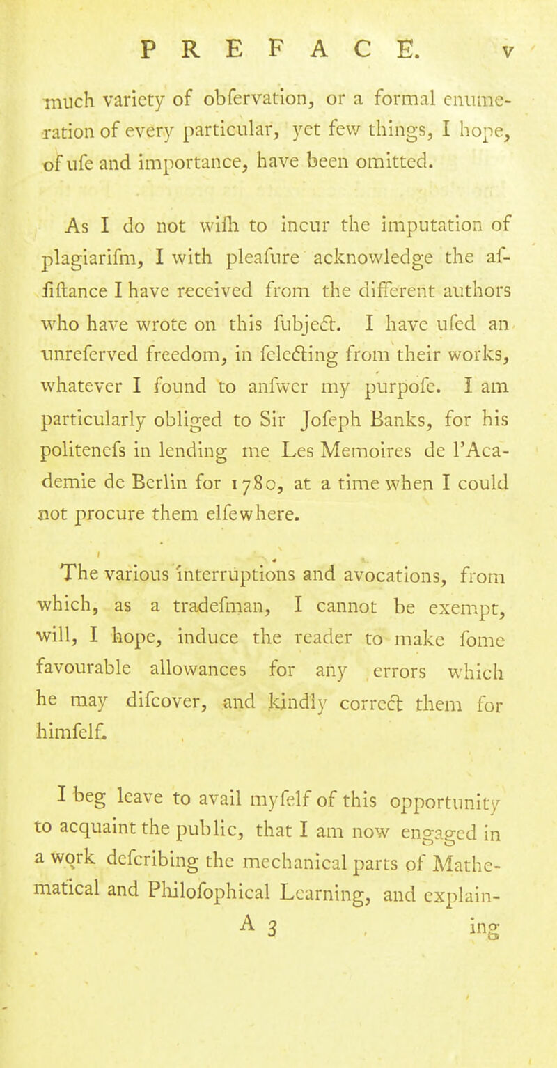 much variety of obfervation, or a formal enume- ration of every particular, yet few things, I hope, of ufe and importance, have been omitted. As I do not wifh to incur the imputation of plagiarifm, I with pleafnre acknowledge the af- fiftance I have received from the different authors who have wrote on this fubjec~t. I have ufed an unreferved freedom, in felefting from their works, whatever I found to anfwer my purpofe. I am particularly obliged to Sir Jofeph Banks, for his politenefs in lending me Les Memoires de TAca- demie de Berlin for 1780, at a time when I could not procure them elfewhere. ( The various interruptions and avocations, from which, as a tradefman, I cannot be exempt, will, I hope, induce the reader to make fome favourable allowances for any errors which he may difcover, and kindly correct them for himfelf. I beg leave to avail myfelf of this opportunity to acquaint the public, that I am now eno-ao-ed in a work defcribing the mechanical parts of Mathe- matical and Philofophical Learning, and explain-