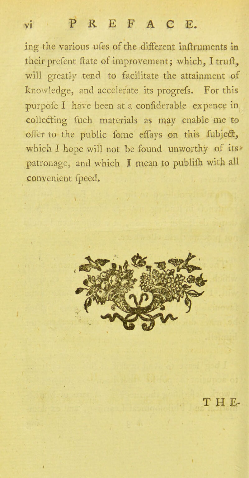 ing the various ufcs of the different inftruments in their prefent ftate of improvement; which, Itruft, will greatly tend to facilitate the attainment of knowledge, and accelerate its progrefs. For this purpofe I have been at a considerable expence in collecting fuch materials as may enable me to o;:cr to the public fome eflays on this fubjeft, which I hope will not be found unworthy of its> patronage, and which I mean to publilh with all convenient fpeed.