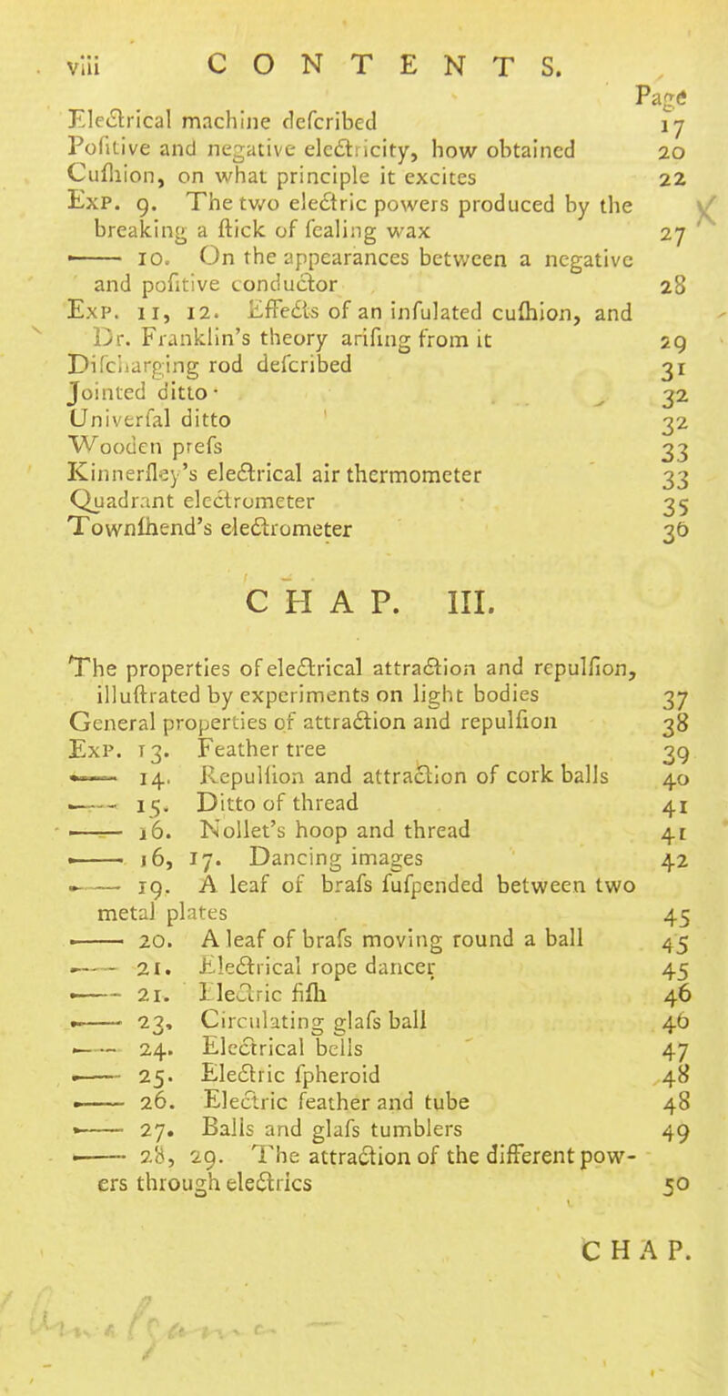 Page* Electrical machine defcribed 17 Pofitive and negative electricity, how obtained 20 Cufliion, on what principle it excites 22 Exp. 9. The two ele£tric powers produced by the breaking a ftick of fcaling wax 27 ' ■ 10. On the appearances between a negative and pofitive conductor 28 Exp. 11, 12. Effects of an infulated cufliion, and Dr. Franklin's theory arifing from it 29 Di(charging rod defcribed 31 Jointed ditto* 32 Univtrfal ditto 32 Wooden prefs 33 Kinnerfley's electrical air thermometer 33 Quadrant electrometer 35 Townlhend's electrometer 30 CHAP. III. The properties of electrical attraction and repulfion, illuftrated by experiments on light bodies 37 General properties of attraction and repulfion 38 Exp. 13. Feather tree 39 «—— 14. Repulfion and attraction of cork balls 40 ■ i<j. Ditto of thread 41 1 i&. Nollet's hoop and thread 41 —— j 6, 17. Dancing images 42 —— 19. A leaf of brafs fufpended between two metal plates 45 ■ 20. A leaf of brafs moving round a ball 45 . 21. Electrical rope dancer 45 • 21. Eleftnc fifh 46 .. > 23, Circulating glafs ball 4b ■ 24. Electrical bells 47 . 25. Electric fpheroid 48 —— 26. Electric feather and tube 48 » 27. Balls and glafs tumblers 49 . 28, 29. The attraction of the different pow- ers through electrics 50