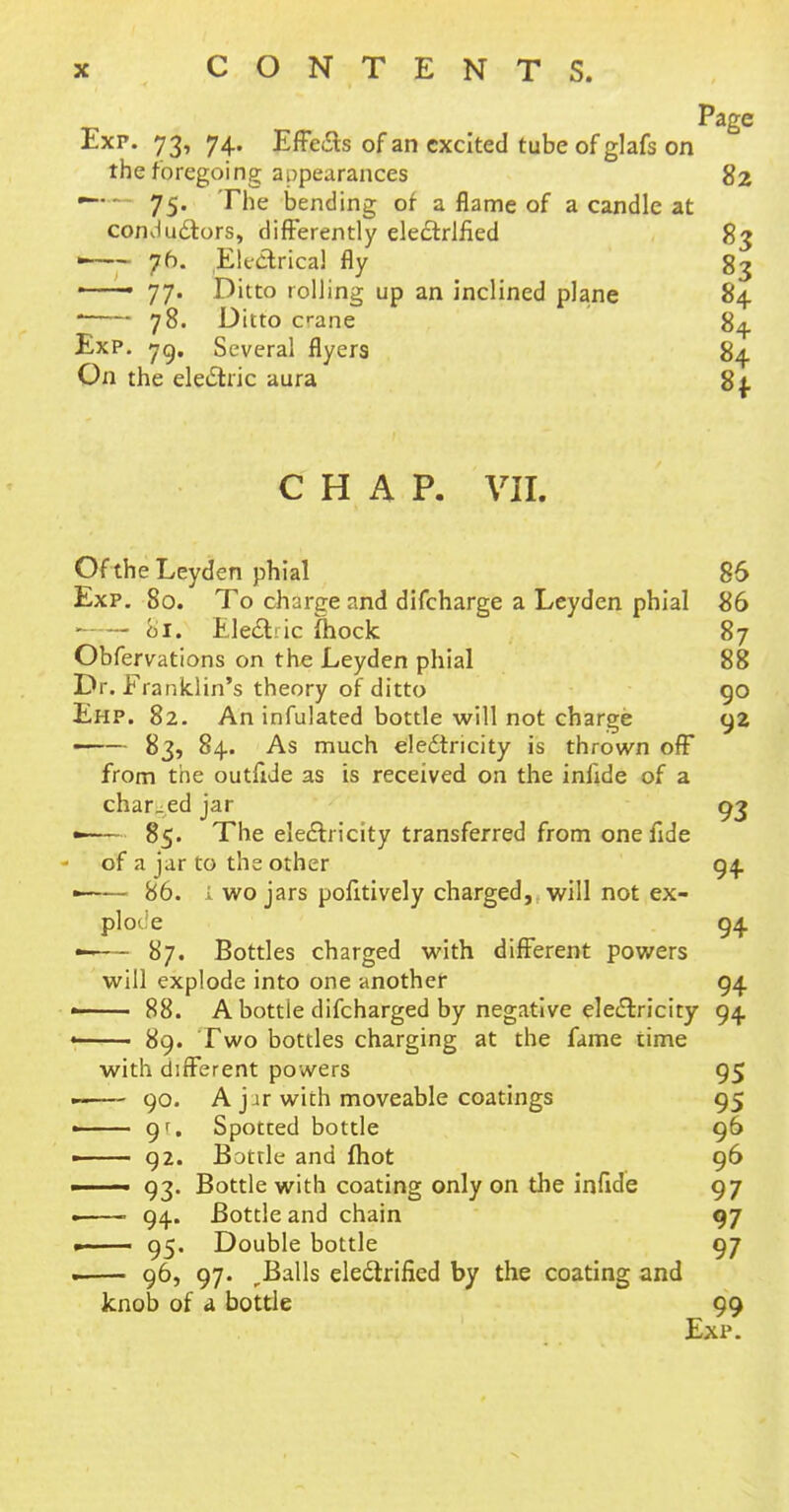 Page Exp. 73, 74. Effeas of an excited tube of glafs on the foregoing appearances 82 — — 75. The bending of a flame of a candle at conductors, differently electrified 83 —— 76. Electrical fly 83 ' • 77. Ditto rolling up an inclined plane 84 • 78. Ditto c-ane 84. Exp. 79. Several flyers 84 On the electric aura 8f CHAP. VII. Of the Leyden phial 86 Exp. 80. To charge and difcharge a Leyden phial 86 81. Electric fhock 87 Obfervations on the Leyden phial 88 Dr. Franklin's theory of ditto 90 Ehp. 82. An infulated bottle will not charge 92 —— 83, 84. As much electricity is thrown off from the outfide as is received on the infide of a charged jar 93 • 85. The electricity transferred from one fide of a jar to the other 94 • 86. i wo jars pofitively charged, will not ex- plode 94 —— 87. Bottles charged with different powers will explode into one another 94 88. A bottle difcharged by negative electricity 94. « 89. Two bottles charging at the fame time with different powers 95 ■ 90. A jar with moveable coatings 95 — 9'. Spotted bottle 96 - 92. Bottle and fhot 96 ■ 93. Bottle with coating only on the infide 97 —— 94. Bottle and chain 97 »■ 95. Double bottle 97 . 96, 97. ,Balls electrified by the coating and knob of a bottle 99