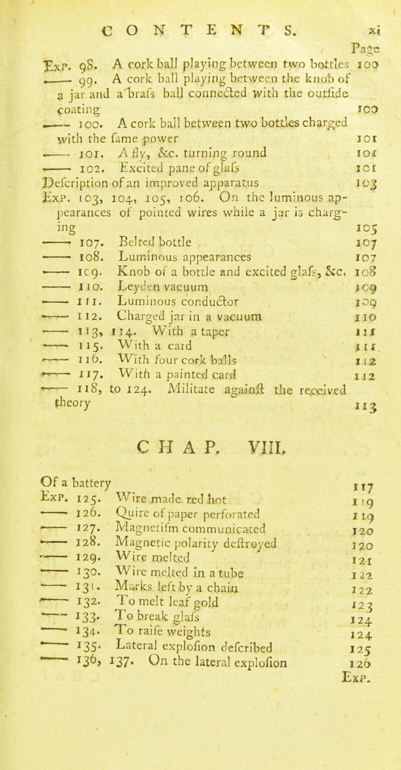 Page ExP. 98. A cork ball playing between two bottles 100 L 99. A cork ball playing between the knob of a jar and a brafs ball connected with the outlide coating ICO . 100. A cork ball between two bottles charged with the fame power jor . 101. A fly, &c. turning round ioc 102. Excited pane of glafs icr Defcription of an improved apparatus 103 Exp. 103, 104, 105, 106. On the luminous ap- pearances of pointed wires while a jar is charg- ing 105 ■ 107. Belted bottle 107 • 108. Luminous appearances 107 « 1 eg. Knob of a bottle and excited glals, &c, 108 < 110. Ley den vacuum J09 —— Hi. Luminous conductor ioq *> 112. Charged jar in a vacuum no ■ 113, 114. With a taper lit 115. With a card jif 116. With four cork balls 11 2 »L ■ • 117. With a painted card U2 • 118, to 124. Militate againft the received theory xj^ chap, yin, Of a battery jj^ Exp. 125. Wire made red hot 1-9 126. Quire of paper perforated I la f 127. Magnctifm communicated 120 ! 128. Magnetic polarity deftroyed 120 129. Wire melted 121 130. Wire melted in a tube 122 ■ 131. Marks left by a chain 122 ' 132. To melt leaf gold 123 ' 133- To break glafs J24 ' *34- To raife weights 124  ' I35- Lateral explofion defcribed 125 —J36> 137- On the lateral explofion 126 Exp.
