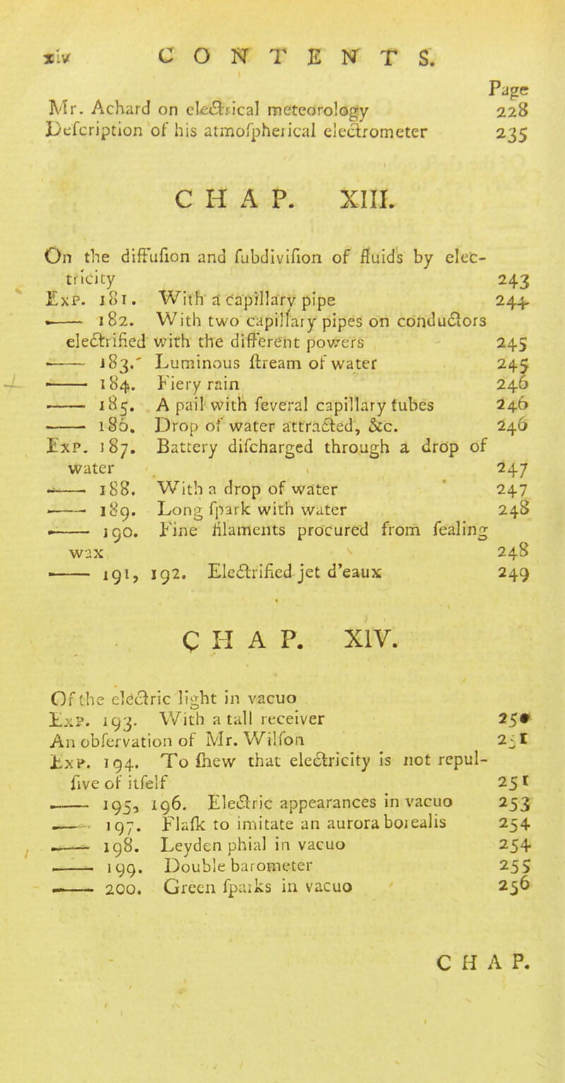 xivr C O N T E NT T S. Page Mr. Achard on clerical meteorology 228 Lkfcription of his atmofpheiical electrometer 235 C H A P. XIII. On the diffufion and fubdivifion of fluids by elec- tricity 243 Exp. Joi. With a capillary pipe 244. . 182. With two capillary pipes on conductors electrified with the different powers 245 • J$3.' Luminous flream of water 245 184. Fiery rain 246 185. A pail with feveral capillary tubes 246 186. Drop of water attracted, &c. 246 Exp. 187. Battery difcharged through a drop of water 247 -—. 188. With a drop of water 247 ■ ■ 189. Long fpark with water 248 • 190. Fine filaments procured from fealing wax 248 ■ 191, 192. Electrified jet d'eaux 249 CHAP. XIV. Of the electric liiiht in vacuo ExP. 193. With a tall receiver 25* An obfervation of Mr. Wi'.fon 2:1 Exp. 194. To fhew that electricity is not repul- fiveofitfelf 251 . 195, 196. Electric appearances in vacuo 253 .— 197. Flafk to imitate an aurora boiealis 254 198. Leyden phial in vacuo 254 ! 199. Double barometer 255 —— 200. Green fpuiks in vacuo 256 C H A P.