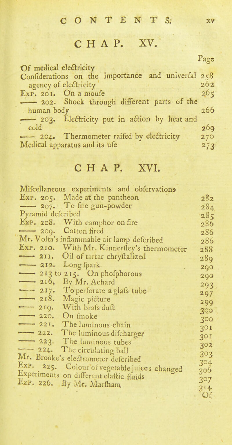 CHAP. XV. Page Of medical electricity Confiderations on the importance and univerfal 258 agency of electricity 262 Exp. 201. On a moufe 265 . 202. Shock through different parts of the human body 266 —— 203. Electricity put in action by heat and cold 269 • 204. Thermometer raifed by electricity 270 Medical apparatus and its ufe 273 CHAP. XVI. Mifcellaneous experiments and obfervations Exp. 205. Made at the pantheon 282 —■ 207. Tc fire gun-powder 284 Pyramid defcribed 285 Exp. 208. With camphor on fire 286 209. Cotton fired 286 Mr. Voka's inflammable air lamp defcribed 286 Exp. 210. With Mr. Kinnerfley's thermometer 288 211. Oil of tartar chry'ftalked 289 ■ ■ 212. Long fpark 290 • 21310215. On phofphorous 290 216, By Mr. Achard 293 ■ 217. To perforate a glafs tube 297 —— 218. Magic picture 2qq 219. With brafsduft 300 —— 220. On fmoke 200 ——- 221. The luminous ch-in ^or —— 222. The luminous difcharger 30 r ' 223. The luminous tubts o02 ~ 224. The circulating ball Mr. Brooke's electrometer defcribed tQ} Exp. 225. Colour ol■ vegetable juxe3 changed ?o6 Experiments on different elaftic fluids oQ7 Exp. 226. By Mr. Ma;fham Of
