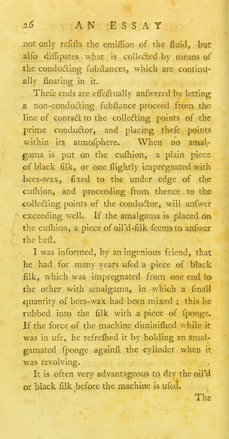 not only refills the emiffion of the fluid, but alfo diffipates what is collected by means of the conducting fubftances, which are continu- ally floating in it. Thefe ends are effectually anfwered by letting a non-conducting fub fiance proceed from the line of contact to the collecting points of the prime conductor, and placing thefe points within its atmofphere. When no amal- gama is put on the cufhion, a plain piece of black filk, or one flightly impregnated with •bees-wax, fixed to the under edge of the cufhion, and proceeding from thence to the •collecting points of the conductor, will anfwer exceeding well. If the amalgama is placed on the cufhion, a piece of oil'd-filk fcems to anfwer the belt. I was informed, by an ingenious friend, that he had for many years ufed a piece of black filk, which was impregnated from one end to the other with amalgama, in which a fmall quantity of bees-wax had been mixed ; this he rubbed into the filk with a piece of fponge. If the force of the machine diminifhed while it was in ufe, he refrefhed it by holding an amal- gamated fponge againfl the cylinder when it was revolving. It is often very advantageous to dry the oiFd or black filk before the machine is ufed.