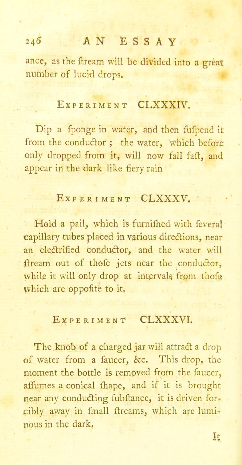 ance, as the ftream will be divided into a great number of lucid drops. Experiment CLXXXIV. Dip a fponge in water, and then fufpcnd it from the conductor ; the water, which before only dropped from it, will now fall fait, and appear in the dark like fiery rain Experiment CLXXXV. Hold a pail, which is furnifhed with feverai capillary tubes placed in various directions, near an electrified condu&or, and the water will ftream out of thofe jets near the conductor, while it will only drop at intervals, from thofa which are oppofite to it. Experiment CLXXXVI. The knob of a charged jar will attract a drop of water from a faucer, &c. This drop, the moment the bottle is removed from the faucer, affumes a conical fiiape, and if it is brought near any conducting fubftance, it is driven for- cibly away in fmall flreams, which are lumi- nous in the dark, H