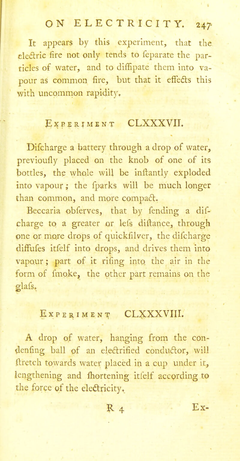 It appears by this experiment, that the electric fire not only tends to feparate the par- ticles of water, and to diffipate them into va- pour as common fire, but that it effects this with uncommon rapidity. Experiment C LXXXVII. Difcharge a battery through a drop of water, previoufly placed on the knob of one of its bottles, the whole will be inftantly exploded into vapour; the fparks will be much longer than common, and more compact. Beccaria obferves, that by fending a dif- charge to a greater or lets diftance, through one or more drops of quickfilver, the difcharge difFufes itfelf into drops, and drives them into vapour; part of it rifing into, the air in the form of fmoke, the other part remains on the glafs. Experiment CLXXXVIII. A drop of water, hanging from the con- senting ball of an electrified conductor, will ftretch towards water placed in a cup under it, lengthening and Ihortening itfelf according to the force of the electricity, R 4 Ex-