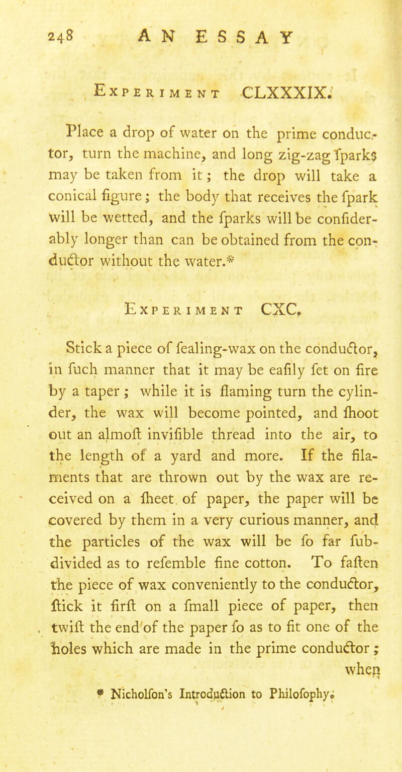 Experiment CLXXXIX.' Place a drop of water on the prime conduc- tor, turn the machine, and long zig-zag fparks may be taken from it; the drop will take a conical figure ; the body that receives the fpark will be wetted, and the fparks will be confider- ably longer than can be obtained from the con- ductor without the water.* Experiment CXC. Stick a piece of fealing-wax on the conductor, in fuch manner that it may be eafily fet on fire by a taper ; while it is flaming turn the cylin- der, the wax will become pointed, and Ihoot out an almofl invifible thread into the air, to the length of a yard and more. If the fila- ments that are thrown out by the wax are re- ceived on a meet of paper, the paper will be covered by them in a very curious manner, and the particles of the wax will be fo far fub- divided as to refemble fine cotton. To faften the piece of wax conveniently to the conductor, ftick it firft on a fmall piece of paper, then twift the end of the paper fo as to fit one of the iioles which are made in the prime conductor ; wheri * Nicholfon's Introduction to Philofophy;