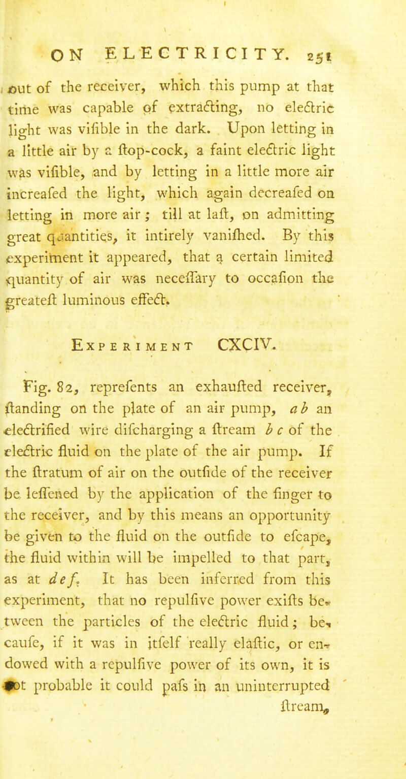 i cut of the receiver, which this pump at that time was capable pf extracting, no electric light was vilible in the dark. Upon letting in a little air by a ftop-cock, a faint electric light was vifible, and by letting in a little more air increafed the light, which again decreafed on letting in more air ; till at laft, on admitting great quantities, it intirely vaniflied. By this experiment it appeared, that a certain limited quantity of air was neceflary to occafion the greateft luminous effect. Experiment CXCIV. Fig. 82, reprefents an exhaufted receiver, {landing on the plate of an air pump, ab an electrified wire difcharging a ft ream b c of the electric fluid on the plate of the air pump. If the ftratum of air on the outlide of the receiver be, leflened by the application of the finger to the receiver, and by this means an opportunity be given to the fluid on the outride to efcape, the fluid within will be impelled to that part, as at def. It has been inferred from this experiment, that no repulfive power exifts be* tween the particles of the electric fluid; bet caufe, if it was in itfelf really elaftic, or en* dowed with a repulfive power of its own, it is #ot probable it could pafs in an uninterrupted ftream.