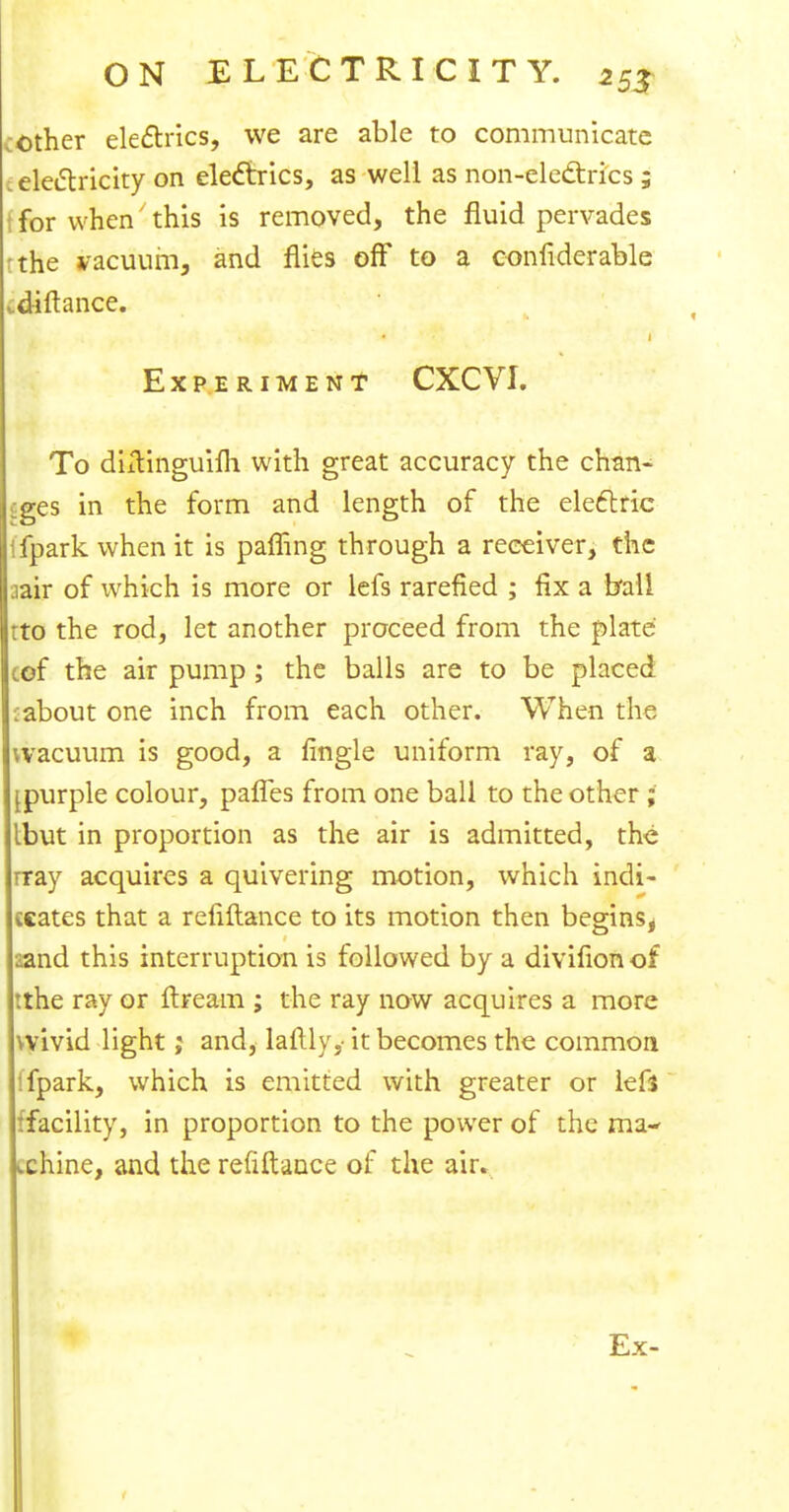 mother electrics, we are able to communicate (electricity on electrics, as well as non-electrics ; I for when this is removed, the fluid pervades rthe vacuum, and flies off to a confiderable did a nee. Experiment CXCVI. To diilinguifli with great accuracy the chan- ges in the form and length of the electric ifpark when it is pamng through a receiver, the iair of which is more or lefs rarefied ; fix a ball rto the rod, let another proceed from the plate cof the air pump ; the balls are to be placed :about one inch from each other. When the '.vacuum is good, a fingle uniform ray, of a [purple colour, paries from one ball to the other ; Ibut in proportion as the air is admitted, the rray acquires a quivering motion, which indi- cates that a refiftance to its motion then begins* iznd this interruption is followed by a divifion of tthe ray or flream ; the ray now acquires a more wivid light; and, lafily, it becomes the common (fpark, which is emitted with greater or left (facility, in proportion to the power of the ma- chine, and the refiftance of the air. Ex-