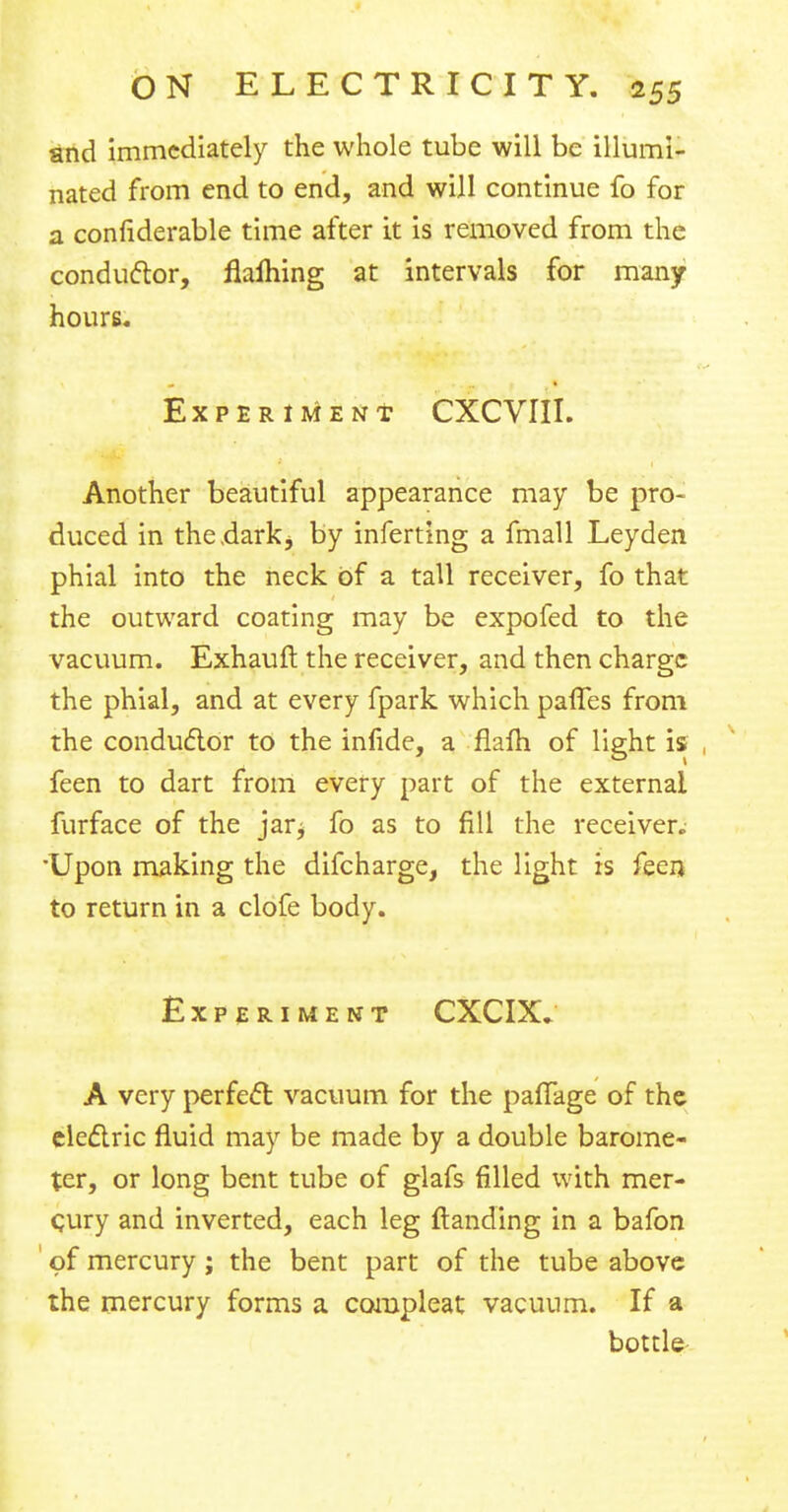 and immediately the whole tube will be illumi- nated from end to end, and will continue fo for a confiderable time after it is removed from the conductor, flalhing at intervals for many hours. Experiment CXCVIII. Another beautiful appearance may be pro- duced in the.dark^ by inferting a fmall Leyden phial into the neck of a tall receiver, fo that the outward coating may be expofed to the vacuum. Exhauit. the receiver, and then charge the phial, and at every fpark which paflfes from the conductor to the infide, a flam of light is feen to dart from every part of the external furface of the jarj fo as to fill the receiver. •Upon making the difcharge, the light is feerj to return in a clofe body. Experiment CXCIX* A very perfect vacuum for the paifage of the electric fluid may be made by a double barome- ter, or long bent tube of glafs filled with mer- cury and inverted, each leg {landing in a bafon of mercury; the bent part of the tube above the mercury forms a compleat vacuum. If a bottle