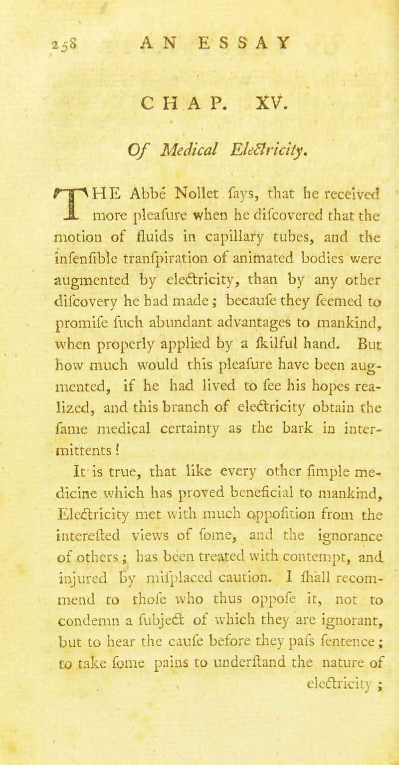 CHAP. XV. Of Medical Eletlricity. THE Abbe Nollet fays, that he received more pleafure when he difcovered that the motion of fluids in capillary tubes, and the infenfible tranfpiration of animated bodies were augmented by electricity, than by any other difcovery he had made ; becaufe they feemed to promife fuch abundant advantages to mankind, when properly applied by a Ikilful hand. But how much would this pleafure have been aug- mented, if he had lived to fee his hopes rea- lized, and this branch of electricity obtain the fame medical certainty as the bark in inter- • mittents! If is true, that like every other fimple me- dicine which has proved beneficial to mankind, Electricity met with much oppofition from the interefted views of fome, and the ignorance of others; has been treated with contempt, and injured by mifplaced caution. I mall recom- mend to thofe who thus oppofe it, not to condemn a fubjeq: of which they are ignorant, but to hear the caufe before they pafs fentence; to take fome pains to underltand the nature of electricity ;