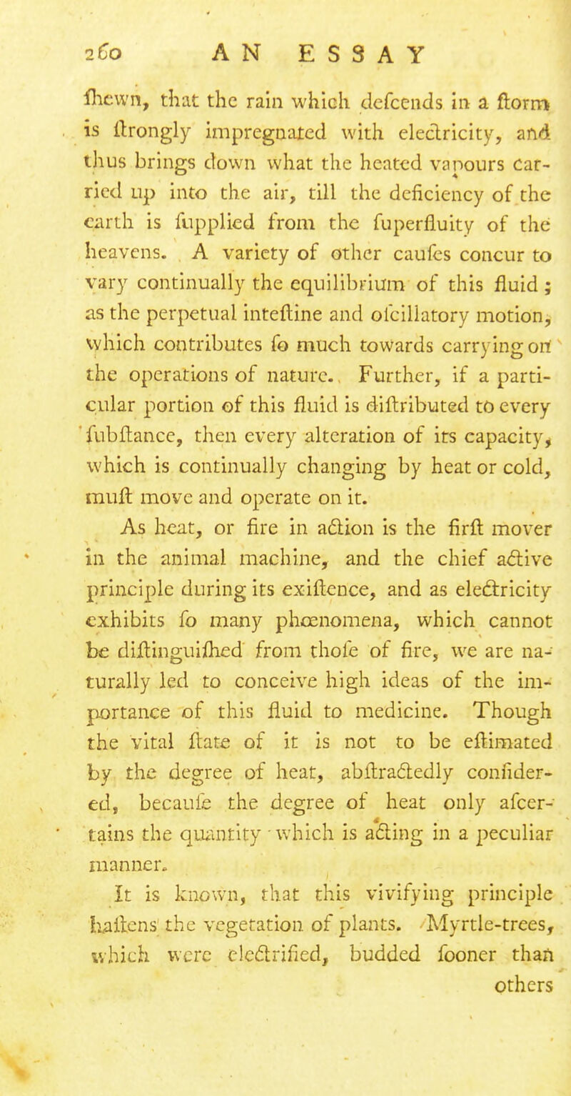 ihcwn, that the rain which defcends in a ftorm is ftrongly impregnated with electricity, and thus brings down what the heated vapours car- ried up into the air, till the deficiency of the earth is fupplied from the fuperfluity of the heavens. A variety of other caufes concur to vary continually the equilibrium of this fluid ; as the perpetual interline and olciliatory motion, which contributes fo much towards carrying on the operations of nature. Further, if a parti- cular portion of this fluid is distributed to every 'fubftance, then every alteration of its capacity ^ which is continually changing by heat or cold, mult move and operate on it. As heat, or fire in action is the firft mover in the animal machine, and the chief active principle during its exiftence, and as electricity exhibits fo many phoenomena, which cannot be diitinguiflied from thofe of fire, we are na- turally led to conceive high ideas of the im- portance of this fluid to medicine. Though the vital flare of it is not to be eftimated by the degree of heat, abftra&edly conhder- ed, becaufe the degree of heat only afcer- tains the quantity which is acting in a peculiar manner,. It is known, that this vivifying principle haitens; the vegetation of plants. Myrtle-trees, which were electrified, budded fooner than others