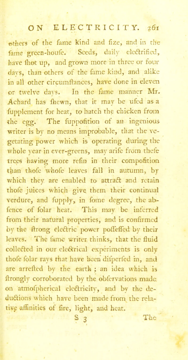 otfjefS of the fame kind and fize, and in the fame green-houfe. Seeds, daily electrified, have mot up, and grown more in three or four davs, than others of the fame kind, and alike in all other circumftances, have done in eleven or twelve days. In the fame manner Mr, Achard has fliewn, that it may be ufed as a fupplement for heat, to hatch the chicken from the egg. The fuppofition of an ingenious writer is by no means improbable, that the ve- getating power which is operating during the whole year in ever-greens, may arife from thefe trees having more refin in their compofition tjian thofe whole leaves fall in autumn, by which they are enabled to attract and retain thofe juices which give them their continual verdure, and fupply, in fome degree, the ab- fence of folar heat. This may be inferred from their natural properties, and is confirmed by the itrong electric power poffefTed by their leaves. The fame writer, thinks, that the fluid collected in our electrical experiments is only thofe folar rays that have been difperfed in, and are arrefted by the earth ; an idea which is ftrongly corroborated by the obfervations made, on atmofphcrical electricity, and bv the de- ductions which have been made from the rela- tive affinities of fire, light, and heat. S 3 The