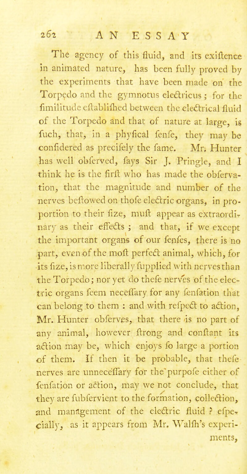 The agency of this fluid, and its exigence in animated nature, has been fully proved by the experiments that have been made on' the Torpedo and the gymnotus electricus ; for the fimilitude cftablifhed between the electrical fluid of the Torpedo and that of nature at large, is fuch, that, in a phyfical fenfe, they may be confidered as precifely the fame. Mr. Hunter has well obferved, fay3 Sir J. Pringle, and I think he is the firft who has made the obferva- tion, that the magnitude and number of the nerves beftowed on thofe electric organs, in pro- portion to their fize, muft appear as extraordi^ nary as their effects ; and that, if we except the important organs of our fenfes, there is no part, even of the moft perfect animal, which, for its fize, is more liberall y fuppiied with nerves than the Torpedo; nor yet do thefe nerves of the elec- tric organs feem neceffary for any fenfation that can belong to them : and with refpect to action, Mr. Hunter obferves, that there -is no part of any animal, however ftrong and conftant its action may be, which enjoys fo large a portion of them. If then it be probable, that thefe nerves are unnece'flary for the'purpofe either of fenfation or action, may we not conclude, that they are fubfervient to the formation, collection, and management of the electric fluid ? efpe-r cially, as it appears from Mr, Walfh's experi- ments,