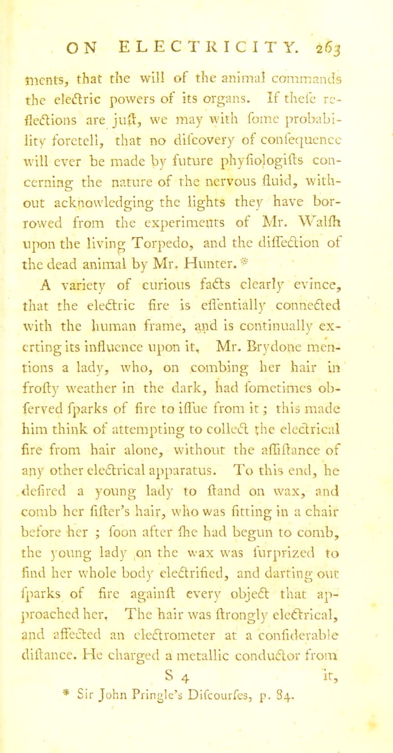 merits, that the will of the animal commands the electric powers of its organs. If theic re- flections are jutf, we may with fome probabi- lity foretell, that no dilcovery of confequence will ever be made by future phyfiologifts con- cerning the nature of the nervous fluid, with- out acknowledging the lights they have bor- rowed from the experiments of Mr. Walfh upon the living Torpedo, and the direction ot the dead animal by Mr. Hunter. * A variety of curious facts clearly evince, that the electric fire is cfTentially connected with the human frame, and is continually ex- erting its influence upon it, Mr. Brydone men- tions a lady, who, on combing her hair in frofty weather in the dark, had fometimes ob- ferved fparks of fire to ifiiie from it; this made him think of attempting to collect the electrical fire from hair alone, without the affiftance of any other electrical apparatus. To this end, he defired a young lady to ftand on wax, and comb her filler's hair, who was fitting in a chair before her ; foon after fhe had begun to comb, the young lady on the wax was furprized to find her whole body electrified, and darting out fparks of fire againft every object that ap- proached her, The hair was ftrongly electrical, and affected an electrometer at a considerable dillancc. He charged a metallic conductor from S 4 it, * Sir John Pringlc's Difcourfes, p. 84.