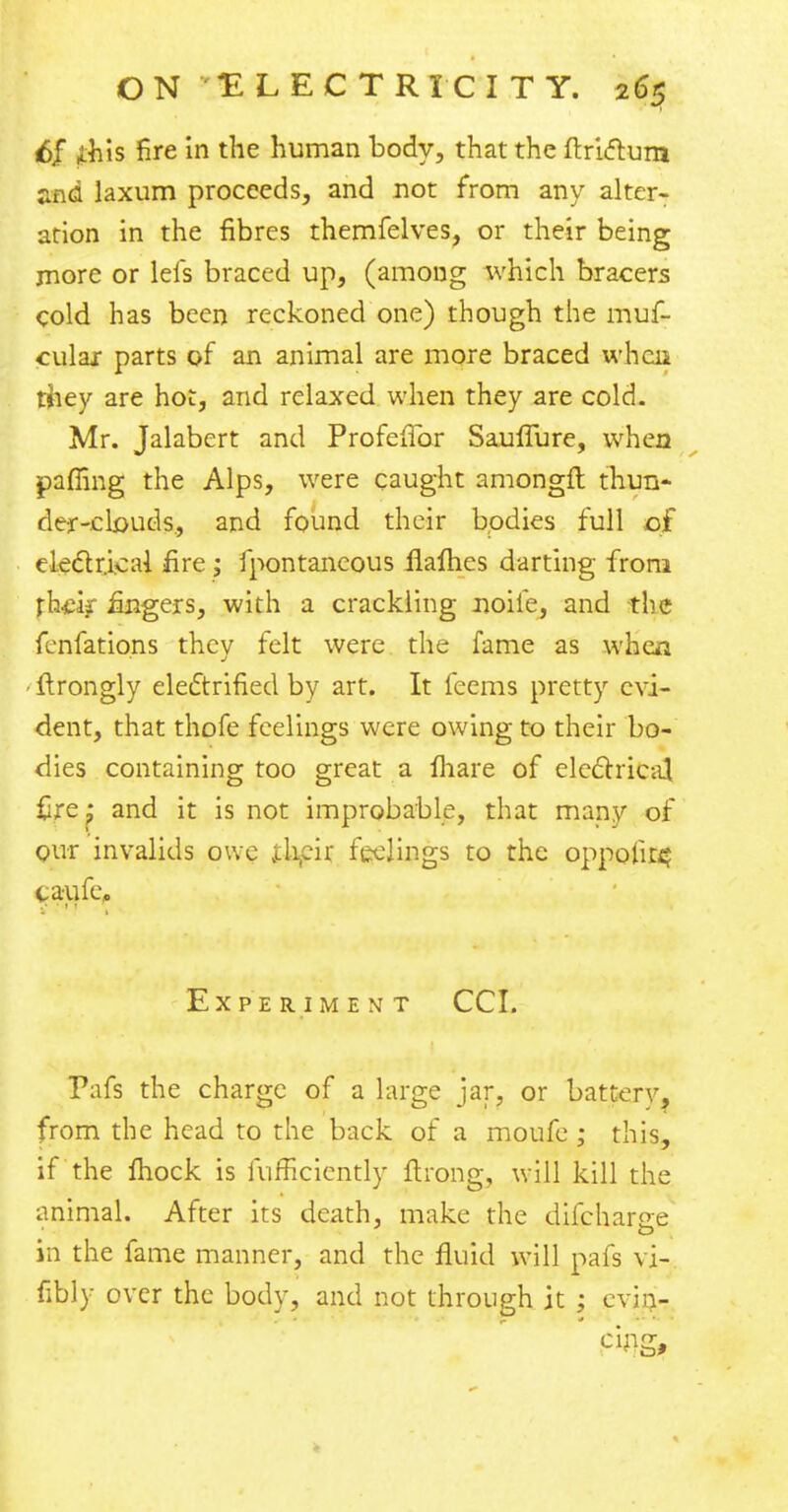 6f j&is fire in the human body, that the ftriftura and laxum proceeds, and not from any alter- ation in the fibres themfelves, or their being more or lefs braced up, (among which bracers cold has been reckoned one) though the muf- ciilai parts of an animal are more braced when tiiey are hot, and relaxed when they are cold. Mr. Jalabert and Profefifor Sauffure, when pafiing the Alps, were caught amongft thun- der-clouds., and found their bodies full c£ electrical fire ; fpontancous flames darting from th&$ fingers, with a crackling noife, and the fenfations they felt were the fame as when • ftrongly electrified by art. It feems pretty evi- dent, that thofe feelings were owing to their bo- dies containing too great a fhare of electrical fire: and it is not improbable, that many of our invalids owe their feelings to the oppolit^ taufe, Experiment CCI. Pafs the charge of a large jar, or battery? from the head to the back of a moufe ; this, if the Ihock is fufHciently ftrong, will kill the animal. After its death, make the difchar$re in the fame manner, and the fluid will pafs vi- fibly over the body, and not through it ; evin- cing,