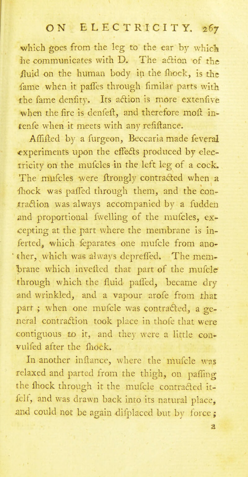 which goes from the leg to the ear by which he communicates with D. The action of the iluid on the human body in the mock, is the fame when it paflcs through fimilar parts with the fame denfity. Its action is more exte-nfive when the fire is denfeft, and therefore moft in- tenfe when it meets with any refiftance. Affifted by a furgeon, Beccaria made feveral experiments upon the effects produced by elec- tricity on the mufcles in the left leg of a cock. The mufcles were jftrongly contracted when a mock was palled through them, and the con- traction was always accompanied by a fudden and proportional fwelling of the mufcles, ex- cepting at the part where the membrane is in- ferted, which fcparates one mufcle from ano- iher, which was always depreffed. The mem- brane which in veiled that part of the mufcle through which the fluid paifed, became dry and wrinkled, and a vapour arofe from that parr ; when one mufcle was contracted, a ge- neral contraction took place in thofe that were contiguous to it, and they were a little con- vulfed after the mock. In another inftancc, where the mufcle was relaxed and parted from the thigh, on pafling the Ihock through it the mufcle contracted it- felt, and was drawn back into its natural place, and could not be again difplaccd but by force;
