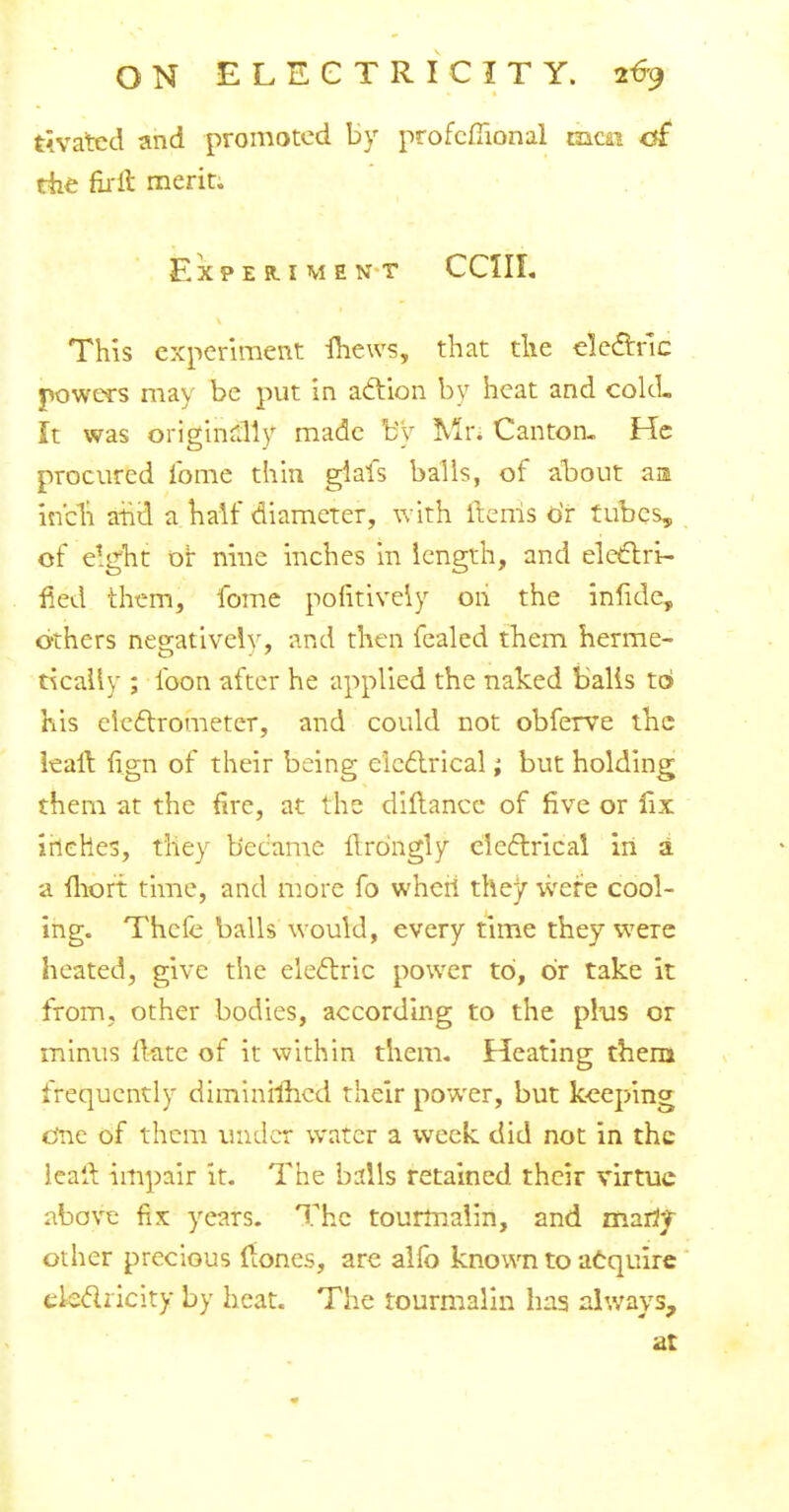 tivatcd and promoted by profcmonal mm of the firft merit. Experiment CC1IL This experiment Ihews, that die electric powers may be put in action by heat and cold. It was originally made by M'n Canton. He procured ibme thin giafs balls, of about am inch arid a half diameter, with items or tubes, of eight or nine inches in length, and electri- fied them, fome pofitiveiy on the infidc, others negatively, and then fealed them herme- tically ; loon after he applied the naked balls t6 his electrometer, and could not obferve the leaft. fign of their being electrical; but holding them at the fire, at the diftancc of five or fix inches, they became lTrdngly cicatrical in a a lliort time, and more fo wheri they were cool- ing. Thefe balls would, every time they w7ere heated, give the electric power to, or take it from, other bodies, according to the plus or minus ftate of it within them. Heating them frequently diminrmcd their power, but keeping One of them under water a week did not in the lealt. impair it. The balls retained their virtue above fix: years. The tourmalin, and marij other precious {tones, are alfo known to acquire electricity by heat. The tourmalin has always, at