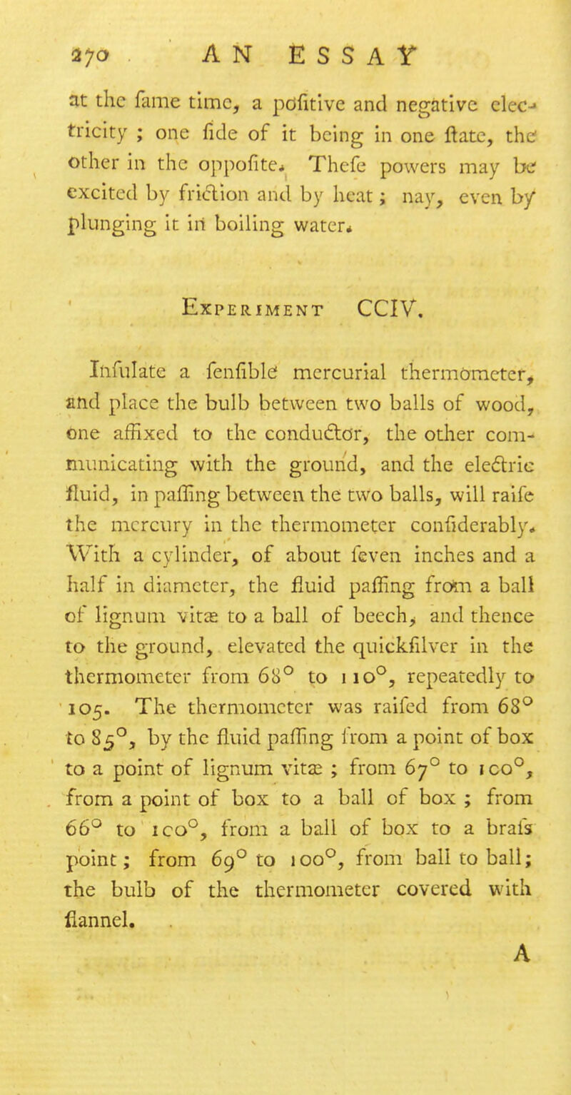 at the fame time, a pdfitive and negative clec-» tricity ; one fide of it being in one ftate, the other in the oppofite* Thefe powers may be excited by friction and by heat; nay, even by plunging it in boiling water* Experiment CCIV. Infulate a fenfiblc mercurial thermometer, and place the bulb between two balls of wood, one affixed to the conductor, the other com- municating with the ground, and the electric fluid, in palling between the two balls, will raife the mercury in the thermometer confidcrably* With a cylinder, of about feven inches and a half in diameter, the fluid palling from a ball of lignum vitee to a ball of beech^ and thence to the ground, elevated the quicklilver in the thermometer from 68° to iio°, repeatedly to 105. The thermometer was raifed from 68° to 850, by the fluid palling from a point of box to a point of lignum vitse ; from 6y° to ico°, from a point of box to a ball of box ; from 66° to ico°, from a ball of box to a brafs point; from 690 to 1 oo°, from ball to ball; the bulb of the thermometer covered with flannel.