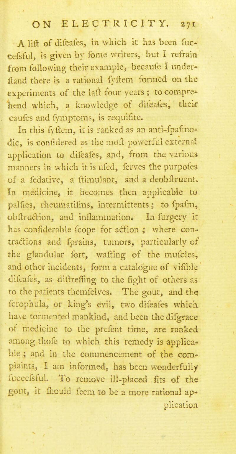 A lift of difeafes, in which it has been fuo cefsful, is given by fome writers, but I refrain from following their example, becaufe I under* fiand there is a rational fyftem formed on the experiments of the laft four years ; to compre* head which, a knowledge of diiea&s, their caufes and fymptoms, is requifite* In this fyftem, it is ranked as an anti-fpafmo* die, is confidered as the mo ft powerful external application to difeafes, and, from the various manners in which it is ufed, ferves the purpofes of a fedative, a ftimulant, and a deobftruent* In medicine, it becomes then applicable to palfies, rheumatifms, intermittents; to fpafm, obftru&ion, and inflammation* In furgery it has confiderable fcope for action ; where con- tractions and fprains, tumors, particularly of the glandular fort, wafting of the mufclcs, and other incidents, form a catalogue of vifible difeafes, as diftreflmg to the fight of others as to the patients themfelves. The gout, and the fcrophula, or king's evil, two difeafes which have tormented mankind, and been the difgrace of medicine to the prefent time, are ranked among thofe to which this remedy is applica- ble ; and in the commencement of the com- plaints, I am informed, has been wonderfully luccefsful. To remove ill-placed fits of the gout, it fhould fcem to be a more rational ap- plication