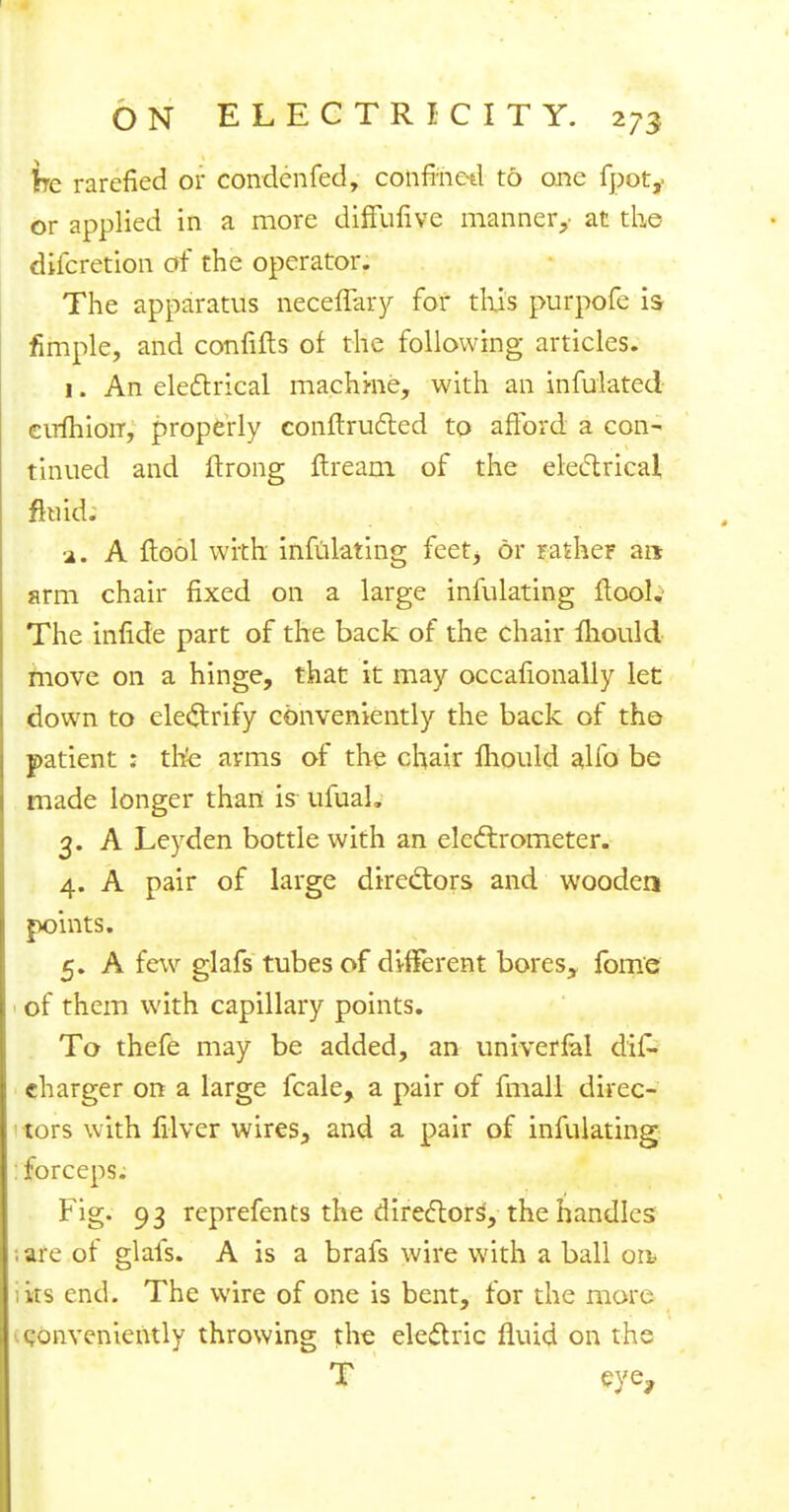 ire rarefied or condcnfed, confined to one fpot,- or applied in a more diffufiye manner,- at the difcretion of the operator. The apparatus neceffary for this purpofe is fimple, and confifts of the following articles. 1. An electrical machi-ne, with an infulated eufhioiT, properly conftructed to afford a con- tinued and ftrong ftream of the electrical fluid. a. A ftool with infulating feet, or rather art arm chair fixed on a large infulating ftool.- The infide part of the back of the chair mould move on a hinge, that it may occafionally let down to electrify conveniently the back of the patient : the arms of the chair fhould alfo be made longer than is ufuah 3. A Leyden bottle with an electrometer. 4. A pair of large directors and wooden points. 5. A few glafs tubes of different bores, fome ■ of them with capillary points. To thefe may be added, an univerfal dif- charger on a large fcale, a pair of fmall direc- tors with filver wires, and a pair of infulating : forceps. Fig. 93 reprefents the directors, the handles ,are of glafs. A is a brafs wire with a ball on* its end. The wire of one is bent, for the more conveniently throwing the electric fluid on the T eye,