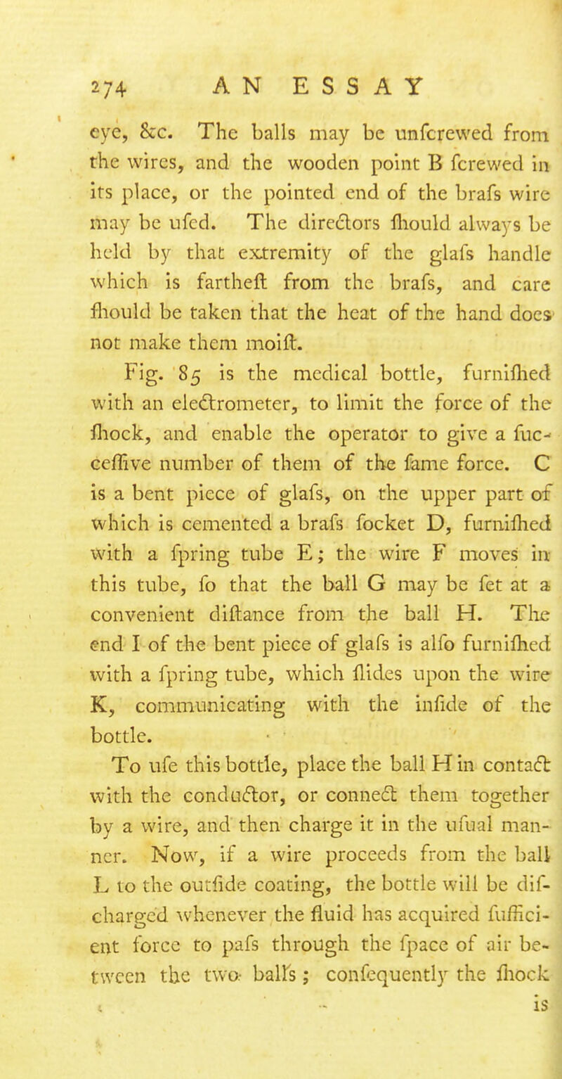 eve, &c. The balls may be unferewed from the wires, and the wooden point B fcrewed in its place, or the pointed end of the brafs wire may be ufed. The directors mould always be held by that extremity of the glafs handle which is fartheft from the brafs, and care mould be taken that the heat of the hand does not make them moift. Fig. 85 is the medical bottle, furniflied with an electrometer, to limit the force of the mock, and enable the operator to give a fuc- ceflive number of them of the fame force. C is a bent piece of glafs, on the upper part of which is cemented a brafs focket D, furnilhed with a fpring tube E; the wire F moves in this tube, fo that the ball G may be fet at a convenient diftance from the ball H. The end I of the bent piece of glafs is alfo furniflied with a fpring tube, which Hides upon the wire K, communicating with the infide of the bottle. To life this bottle, place the ball H in contact with the conductor, or connect them together by a wire, and then charge it in the ufual man- ner. Now, if a wire proceeds from the ball L to the outfide coating, the bottle will be dis- charged whenever the fluid has acquired fuffici- ent force to pafs through the fpace of air be- tween the two- baits; confequently the fliock