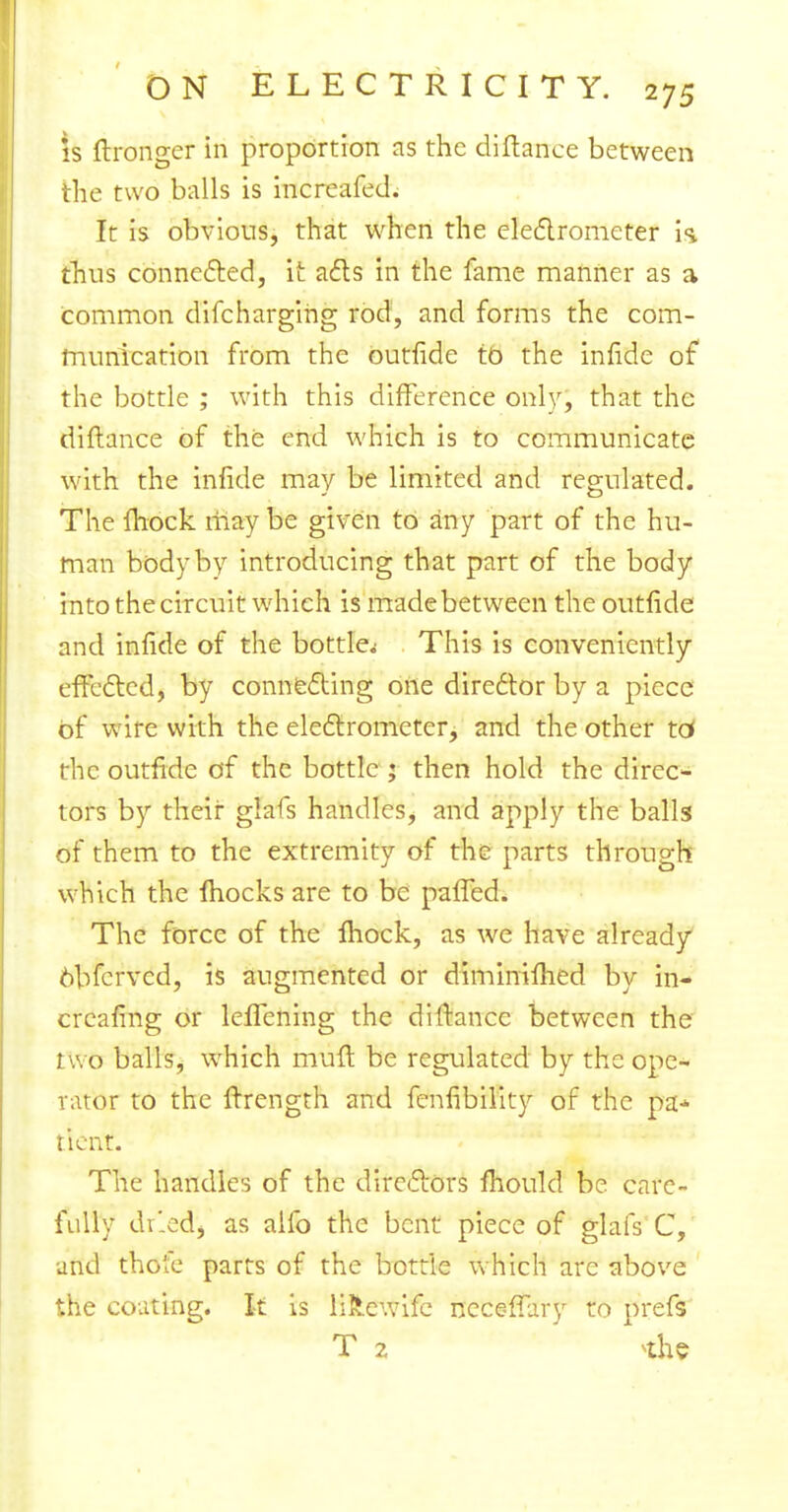 is ffronger in proportion as the diflance between the two balls is increafed. It is obvious, that when the electrometer k thus connected, it acts in the fame manner as a common difchargihg rod, and forms the com- munication from the ouriide to the infide of the bottle ; with this difference only, that the diflance of the end which is to communicate with the infide may be limited and regulated. The mock maybe given to any part of the hu- man body by introducing that part of the body into the circuit which is made between the outfide and infide of the bottle^ This is conveniently effected, by connecting one diredtor by a piece of wire with the electrometer, and the other tc* the outfide of the bottle; then hold the direc- tors by their glafs handles, and apply the balls of them to the extremity of the parts through which the fhocks are to be paffed. The force of the mock, as we have already obferved, is augmented or diminifhed by in- crcafing or lelTening the diflance between the two balls, which muff be regulated by the ope- rator to the ffrength and fenfibility of the pa* tient. The handles of the directors mould be care- fully drledj as aifo the bent piece of glafs C, and thofe parts of the bottle which are above the coating. It is liRewife ncceffary to prefs T 2 *he