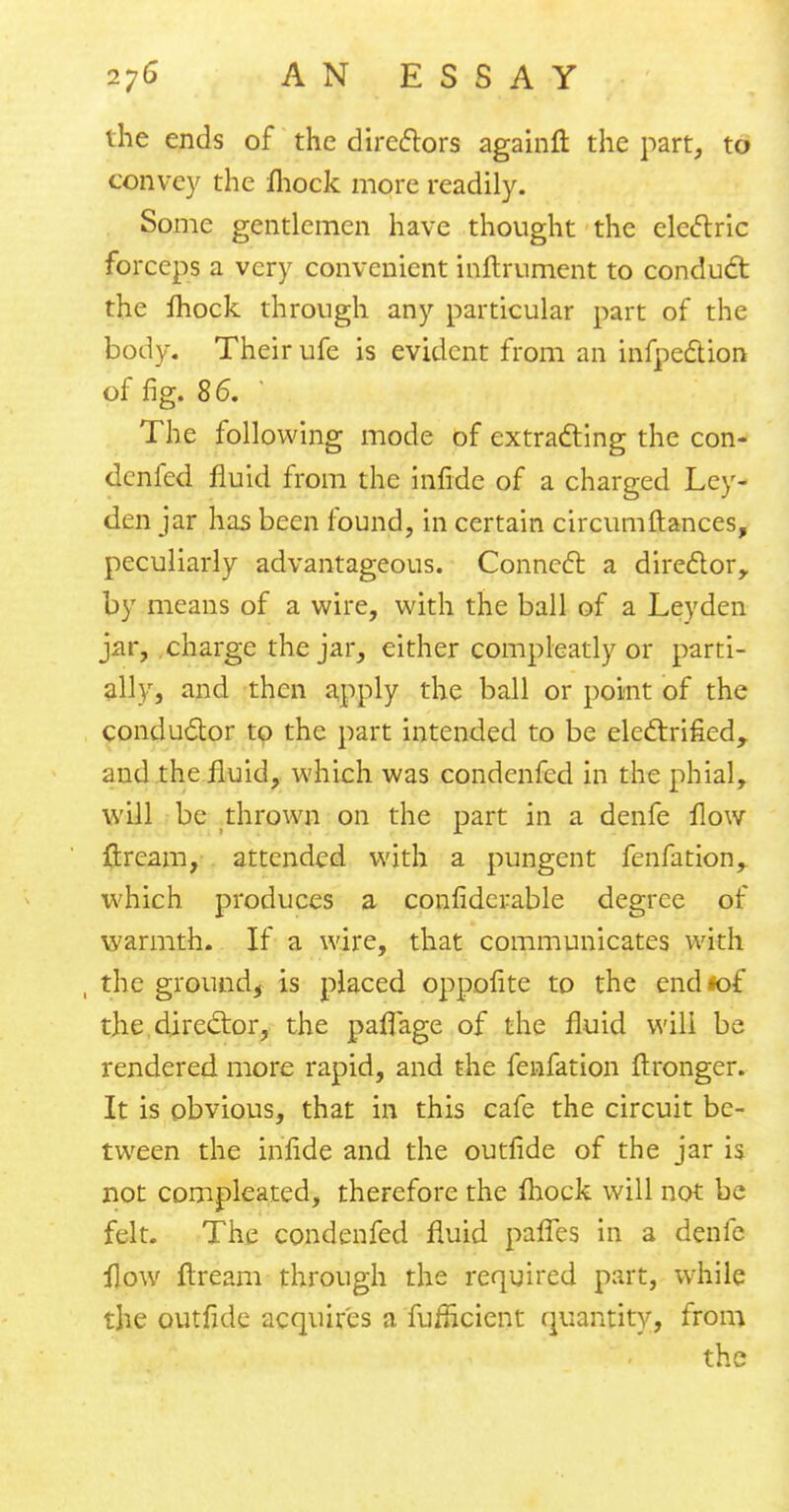 the ends of the directors againfl: the part, to convey the fhock more readily. Some gentlemen have thought the electric forceps a very convenient inurnment to conduct the fhock through any particular part of the body. Their ufe is evident from an inflection of fig. 86. ' The following mode of extracting the con- denfed fluid from the infide of a charged Ley- den jar has been found, in certain circumftances, peculiarly advantageous. Connect a director, by means of a wire, with the ball of a Leyden jar, charge the jar, either compleatly or parti- ally, and then apply the ball or point of the conductor to the part intended to be electrified, and the fluid, which was condenfed in the phial, will be thrown on the part in a denfe flow ftream, attended with a pungent fenfation, which produces a confidcrable degree of warmth. If a wire, that communicates with , the ground, is placed oppofite to the end*of the director, the paffage of the fluid will be rendered more rapid, and the fenfation ftronger. It is obvious, that in this cafe the circuit be- tween the infide and the outfide of the jar is not compleated, therefore the fhock will not be felt. The condenfed fluid pafTes in a denfe flow flream through the required part, while the outfide acquires a fufneient quantity, from the