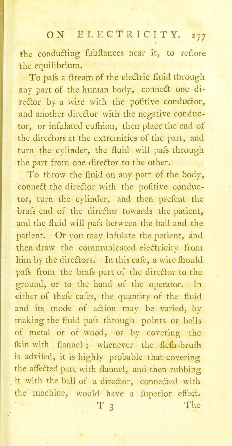 the conducting fubftances near it, to reftore the equilibrium. To pafs a flream of the electric fluid through any part of the human body, conned: one di- rector by a wire with the pofitive conductor, and another director with the negative conduc- tor, or infulated cufhion, then place the end of the directors at the extremities of the part, and turn the cylinder, the fluid will pafs through the part from one director to the other. To throw the fluid on any part of the body, connect the director with the pofitive conduc- tor, turn the cylinder, and then prefent the brafs end of the director towards the patient, and the fluid will pafs between the ball and the patient. Or you may infulate the patient, and then draw the communicated electricity from him by the directors. In this cafe, a wire fhould pafs from the brafs part of the director to the ground, or to the hand of the operator. In either of thefe cafes, the quantity of the fluid and its mode of action may be varied, by making the fluid pafs through points or balls of metal or of wood, or by covering the {km with flannel ; whenever the flefh-brufh is advifed, it is highly probable that covering the affected part with flannel, and then rubbing it with the ball of a director, connected with the machine, would have a iuperior effect. T 3 The