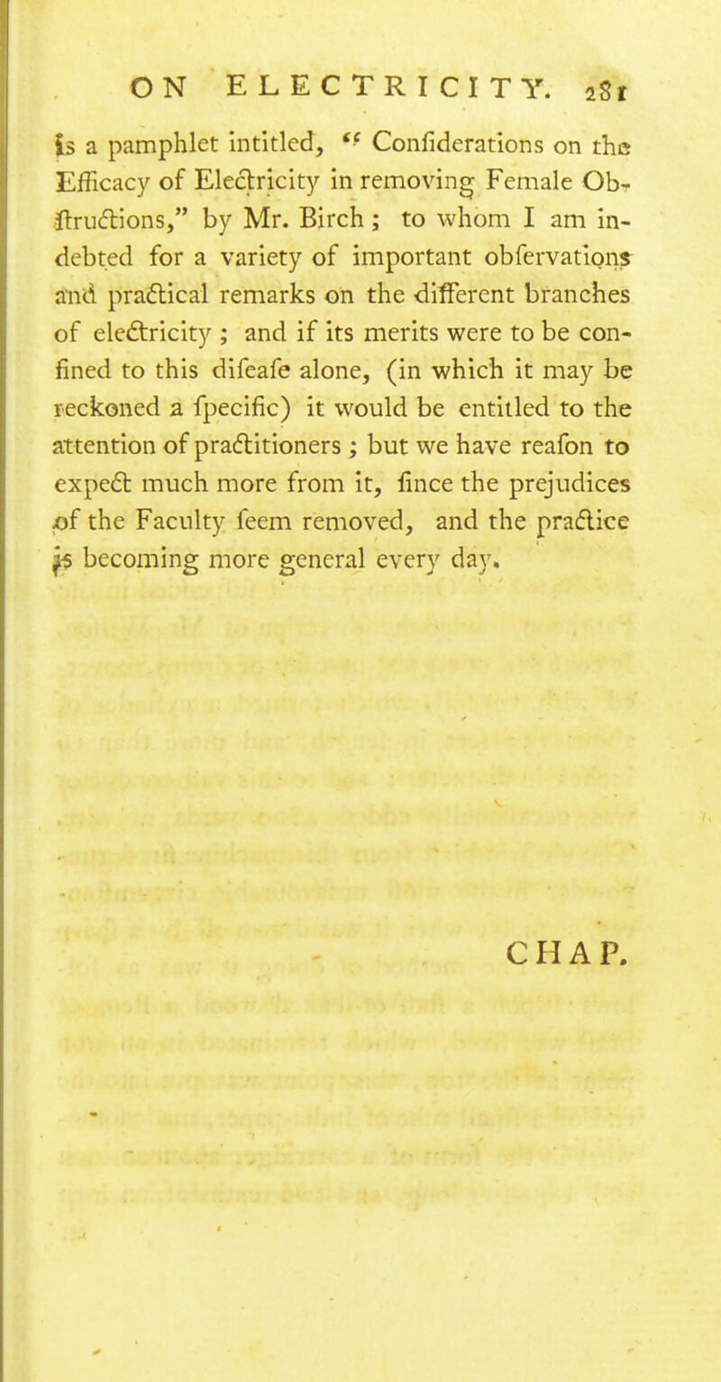 is a pamphlet intitled, <f Confiderations on the Efficacy of Electricity in removing Female Ob- ftructions, by Mr. Birch; to whom I am in- debted for a variety of important obfervations and practical remarks on the different branches of electricity ; and if its merits were to be con- fined to this difeafe alone, (in which it may be reckoned a fpecific) it would be entitled to the attention of practitioners; but we have reafon to expec~b much more from it, lince the prejudices of the Faculty feem removed, and the practice ^5 becoming more general every day. CHAP