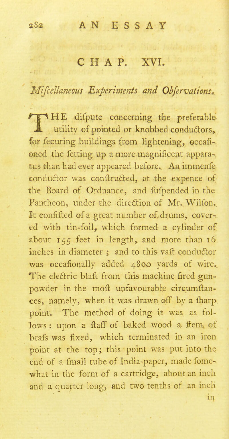 CHAP. XVI. Mifcellaneous Experiments and Obfervations. THE diipute concerning the preferable utility of pointed or knobbed conductors, for fecuring buildings (rom lightening, occafi- oned the fetting up a more magnificent appara- tus than had ever appeared before^ An immenfe conductor was conftructed, at the expence of the Board of Ordnance, and fufpended in the Pantheon, under the direction of Mr. Wilfon. It eonfifted of a great number of, drums, cover- ed with tin-foil, which formed a cylinder of about 155 feet in length, and more than 16 inches in diameter ; and to this vail conductor was occalionally added 4800 yards of wire. The electric blaft from this machine fired gun- powder in the moft unfavourable circumftan- ces, namely, when it was drawn off by a marp point. The method of doing it was as fol- lows : upon a ftaff of baked wood a ftem of brafs was fixed, which terminated in an iron point at the top; this point was put into the end of a fmall tube of India-paper, made fome-. what in the form of a cartridge, about an inch and a quarter long, and two tenths of an inch in
