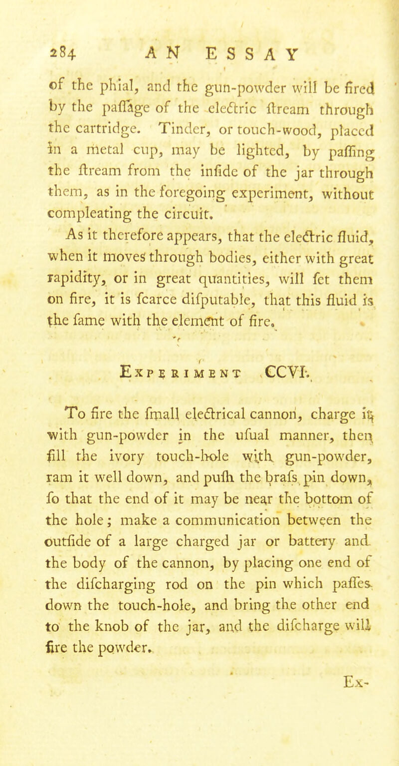 of the phial, and the gun-powder will be fired by the paflage of the electric ftream through the cartridge. Tinder, or touch-wood, placed in a metal cup, may be lighted, by paffing the flream from the infidc of the jar through them, as in the foregoing experiment, without compleating the circuit. As it therefore appears, that the electric fluid, when it moves through bodies, either with great rapidity, or in great quantities, will fet them on fire, it is fcarce difputable, that this fluid is the fame with the element of fire, V I Experiment GC VI-., To fire the fmall electrical cannon, charge it} with gun-powder in the ufual manner, then fill the ivory touch-hole with gun-powder, ram it well down, andpulh thebrafs pin down.* fo that the end of it may be near the bottom of the hole; make a communication between the outfide of a large charged jar or battery and the body of the cannon, by placing one end of the difcharging rod on the pin which paffes, down the touch-hole, and bring the other end to the knob of the jar, and the difcharge wili fire the powder. Ex-