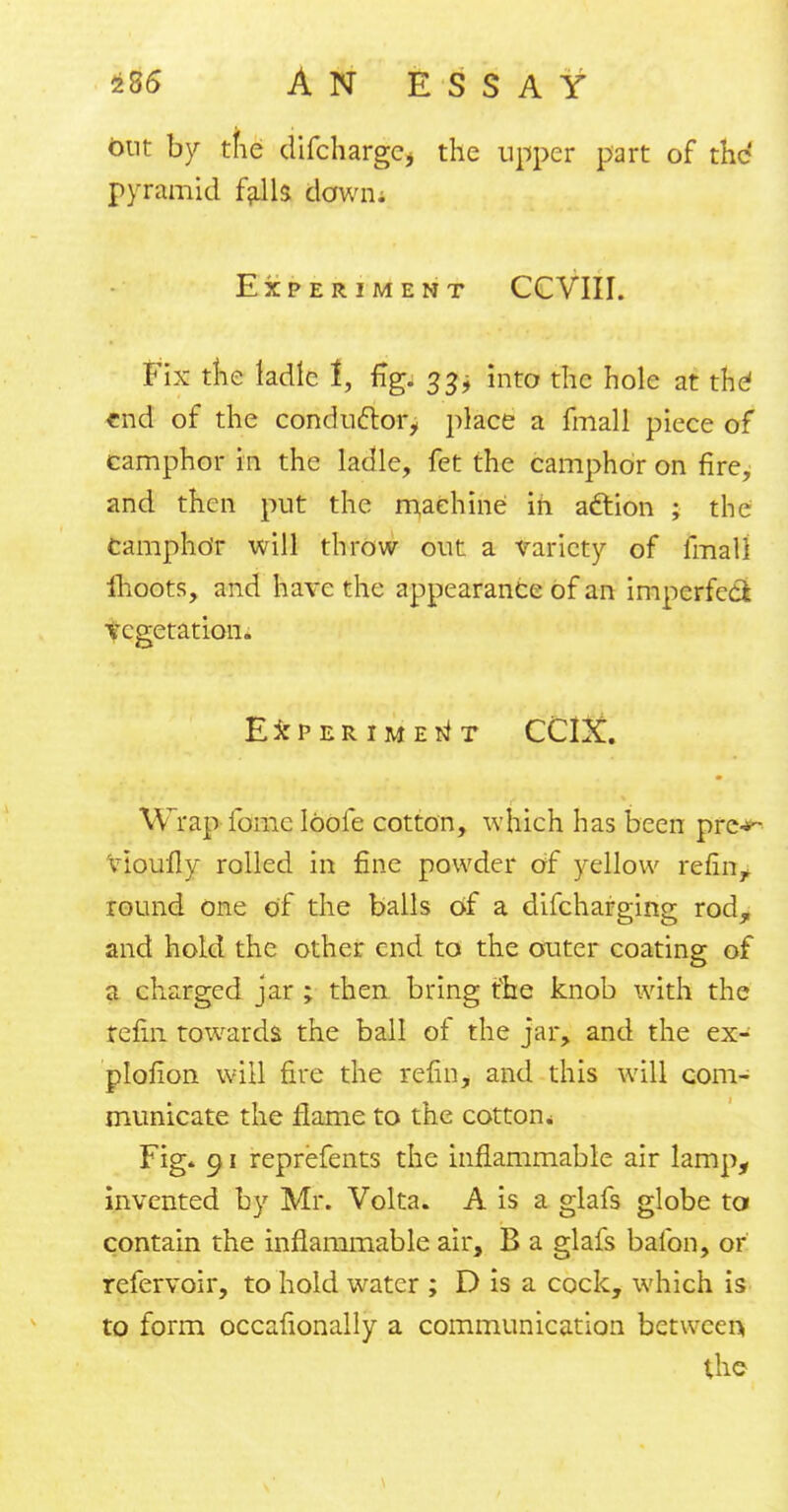 out by tfie difchargCj the upper part of the pyramid falls down. Experiment CCVIII. Fix the ladle t, fig. 33* into the hole at the1 end of the conductor, place a fmall piece of camphor in the ladle, fet the camphor on fire, and then put the machine in action ; the Camphor will throw out a variety of fmall ihoots, and have the appearance of an imperfect vegetation. Experiment CCIX. Wrap ionic Ioofe cotton, which has been prc-*~ vioufly rolled in fine powder of yellow refiu^ round one of the balls of a difcharging rod, and hold the other end to the outer coating of a charged jar ; then bring tvhe knob with the refin towards the ball of the jar, and the ex- plofion will fire the refin, and this will com- municate the flame to the cotton. Fig* 91 reprefents the inflammable air lamp, invented by Mr. Volta. A is a glafs globe to contain the inflammable air, B a glafs baibn, or refervoir, to hold water ; D is a cock, which is to form occafionally a communication between. the