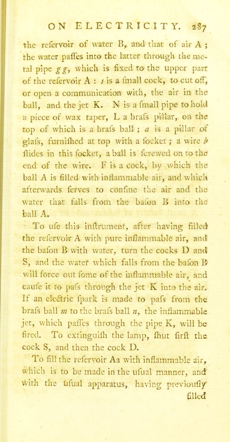 the refervoir of water B,. and that of air A ; the water pafles into the latter through the me- tal pipe ggi which is fixed to the upper part of the refervoir A : s is a lmall cock, to cut off, or open a communication with, the air in the ball, and the jet K« N is a fmall pipe to hold a piece of wax taper, L a brafs pillar, on the top of which is a brafs ball ; a is a pillar of glafs, furniihed at top with a locket; a wire b Hides in this focket, a ball is fere wed on to the end of the wire. F h a cock, by which the ball A is filled with inflammable air, and which afterwards ferves to confine the air and the water that falls from the bafon B into the ball A. ■ To ufe this inltrument, after having filled? the refervoir A with pure inflammable air, and the bafon B with water, turn the cocks D and S, and the watef which falls from the baion B; will force out fome of the inflammable air, and caufe it to pafs through the jet K into the air. If an electric fpark is made to pafs from the brafs ball m to the brafs ball ;;, the inflammable jet, which paiTes through the pipe K, will be fired. To cxtinguilh the lamp, mut firft the cock S, and then the cock D. To fill the refervoir Aa with inflammable air, which is to be made in the ufual manner, and with the ufual apparatus, having previoufly' filled