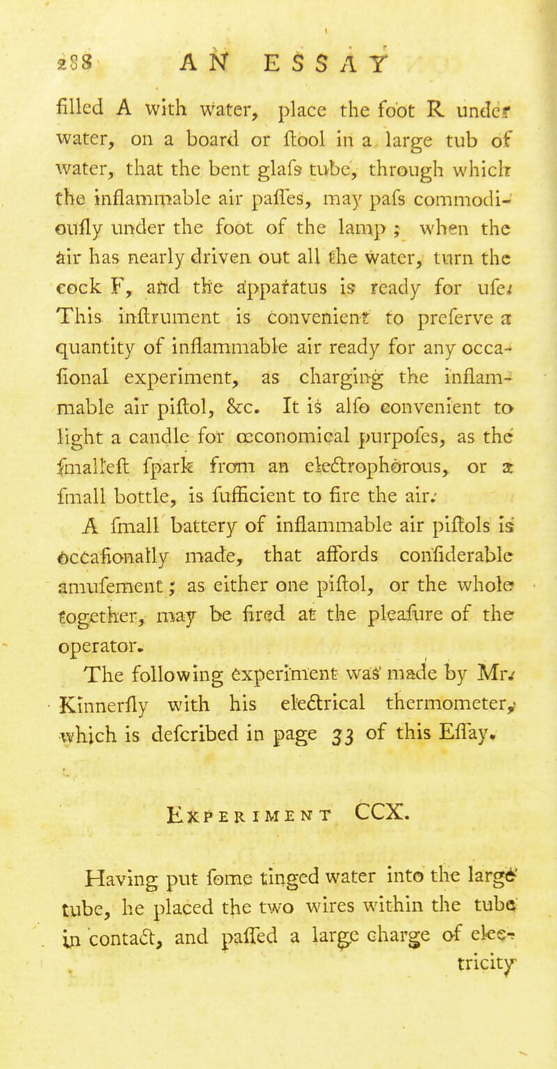 filled A with water, place the foot R. under water, on a board or ftool in a large tub of water, that the bent glafs tube, through which the inflammable air paries, may pafs commodi- oufly under the foot of the lamp ; when the air has nearly driven out all the water, turn the cock F, arrd the apparatus is ready for ufe* This inftrument is Convenient to prcferve a quantity of inflammable air ready for any occa- sional experiment, as charging the inflam- mable air piftol, &c. It is alfo convenient to light a candle for ceconomical purpofes, as the fmaU'eft fpark from an eleclrophorous, or a: frnall bottle, is fufficient to fire the air; A fmall battery of inflammable air piftols is occasionally made, that affords confiderable amufement; as either one piftol, or the wholcr together, may be fired at the pleafure of the operator. The following experiment was'made by Mr.' Kinnerfly with his electrical thermometer,- which is defcribed in page 33 of this EfTay. Experiment CCX. Having put fome tinged water into the larg6' tube, he placed the two wires within the tube* in contact, and pafled a large charge of ek<^ tricky