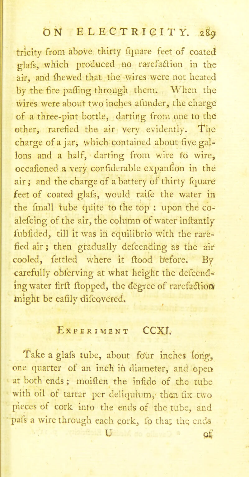 tricky from above thirty fquare feet of coated glafs, which produced no rarefaction in the air, and fhewed that the wires were not heated by the fire paffing through them. When the wires were about two inches alunder, the charge of a three-pint bottle, darting from one to the other, rarefied the air very evidently. The charge of a jar, which contained about five gal- lons and a half, darting from wire to wire, occafioned a very confiderable expanfion in the air; and the charge of a battery of thirty fquare feet of coated glafs, would raife the water in the fmall tube quite to the top : upon the co- alefcing of the air, the column of water inflantly iubfided, till it was in equilibrio with the rare- fied air; then gradually defcending as the air cooled, fettled where it flood before. By carefully obferving at what height the defcend- ing water firfl flopped, the degree of rarefaction* inight be eafily difcoveted. Experiment CCXI. Take a glafs tube, about four inches fdrig, one quarter of an inch in diameter, and opei> at both ends; moiflen the infide of the tube with oil of tartar per deliqurum, then fix two pieces of cork into the ends of the tube, and pals a wire through each cork, lb that the ends U of
