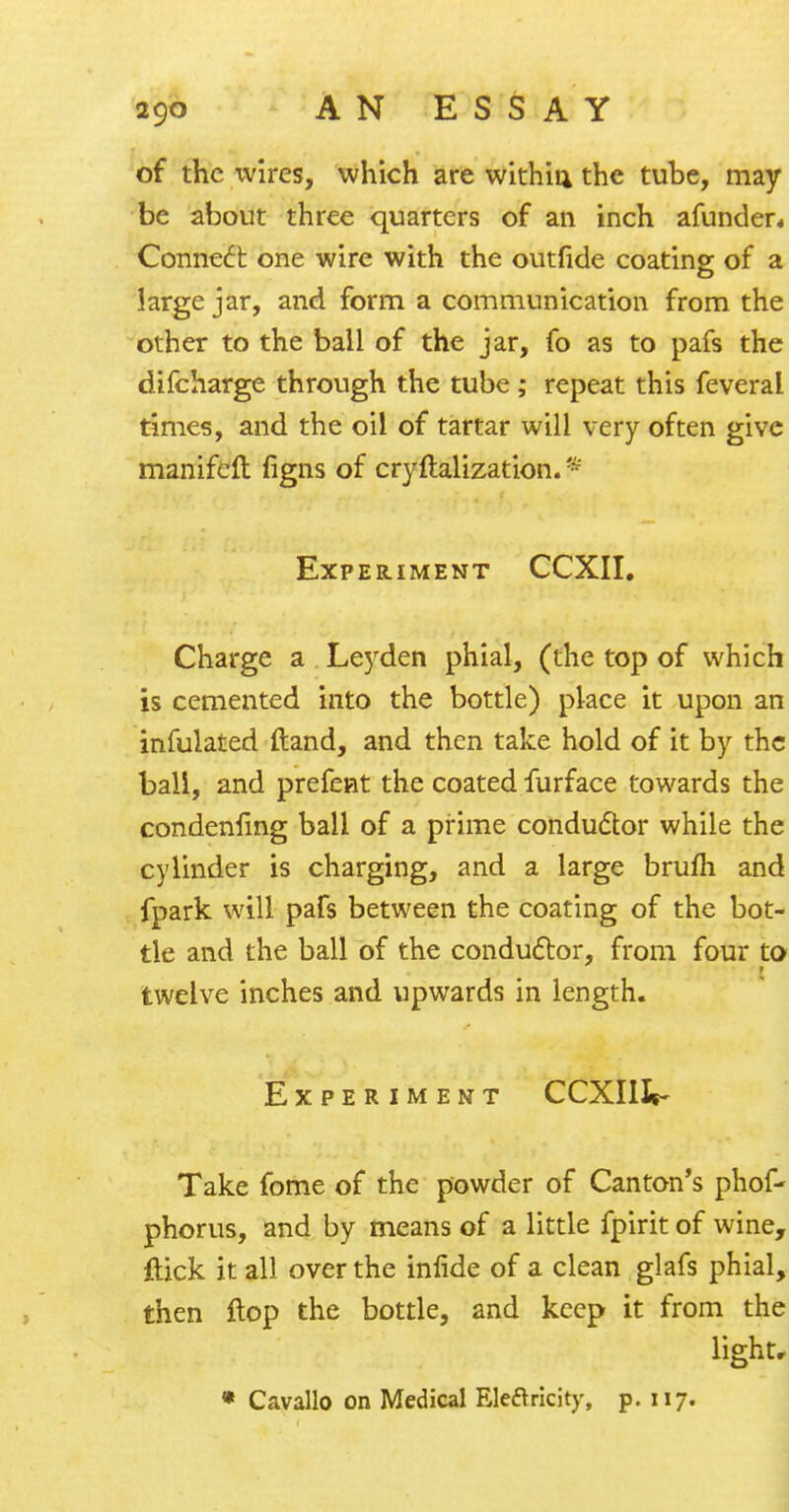 of the wires, which are within the tube, may be about three quarters of an inch afunder* Connect one wire with the outfide coating of a large jar, and form a communication from the other to the ball of the jar, fo as to pafs the difcharge through the tube ; repeat this feveral times, and the oil of tartar will very often give manifeft figns of cryflalization. P Experiment CCXII. Charge a Leyden phial, (the top of which is cemented into the bottle) place it upon an infulated ftand, and then take hold of it by the ball, and prefent the coated furface towards the condenfing ball of a prime conductor while the cylinder is charging, and a large brum and fpark will pafs between the coating of the bot- tle and the ball of the conductor, from four to twelve inches and upwards in length. Experiment CCXIIIt- Take fome of the powder of Canton's phof- phorus, and by means of a little fpirit of wine, flick it all over the infide of a clean glafs phial, then flop the bottle, and keep it from the )-V\ light. « Cavallo on Medical Electricity, p. 117.