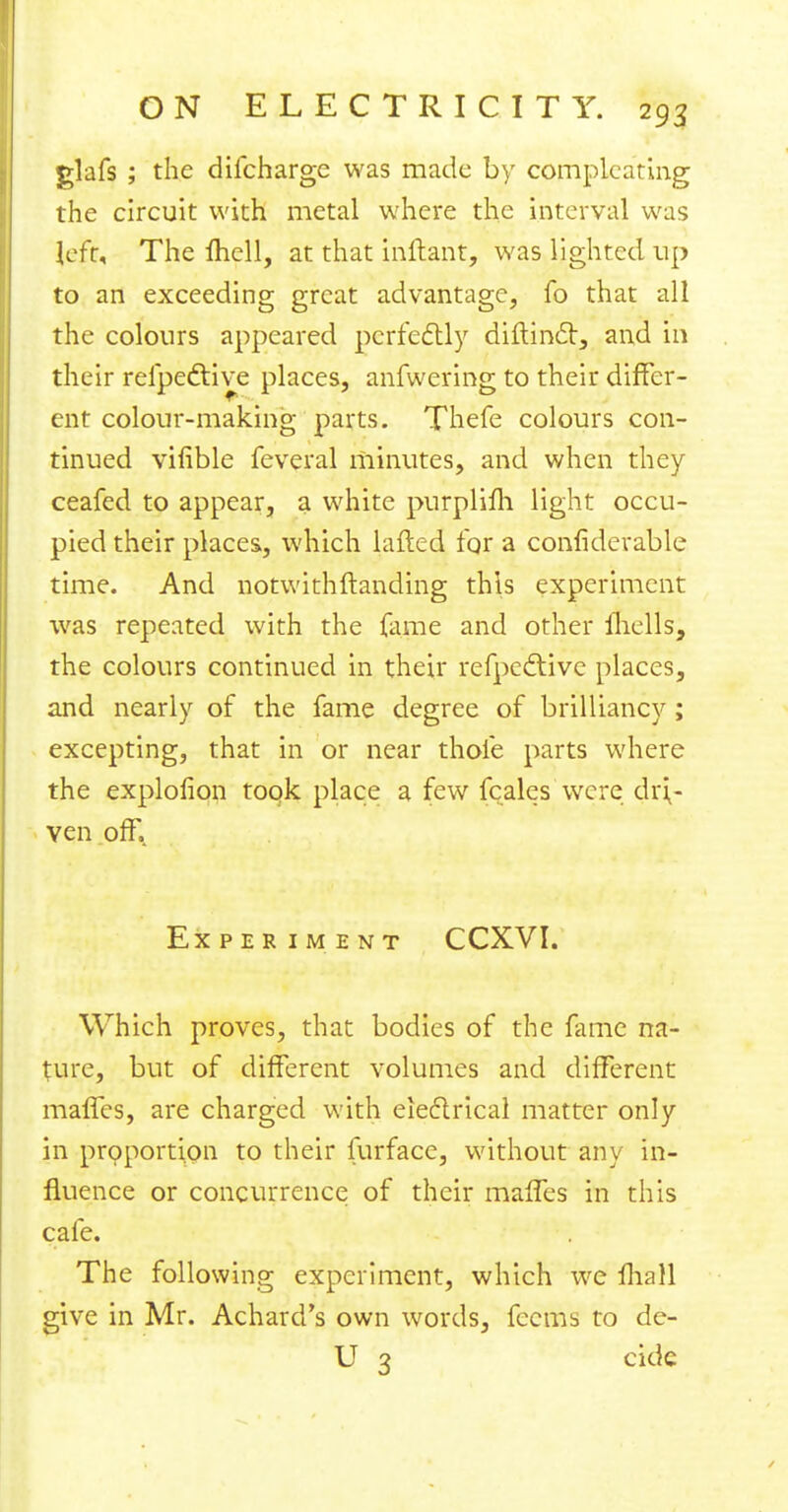 glafs ; the difchargc was made by complcating the circuit with metal where the interval was left. The fhell, at that inftant, was lighted up to an exceeding great advantage, fo that all the colours appeared perfectly diftincl:, and in their refpeftive places, anfwering to their differ- ent colour-making parts. Thefe colours con- tinued vifible feveral minutes, and when they ceafed to appear, a white purplifh light occu- pied their places, which lafted for a confiderable time. And notwithftanding this experiment was repeated with the fame and other fhells, the colours continued in their refpective places, and nearly of the fame degree of brilliancy; excepting, that in or near thole parts where the exploflon took place a few fcales were dri- ven off. Experiment CCXVI. Which proves, that bodies of the fame na- ture, but of different volumes and different mafles, are charged with electrical matter only in proportion to their furface, without any in- fluence or concurrence of their mafTes in this cafe. The following experiment, which we fhall give in Mr. Achard's own words, fecms to de- ll 3 cide